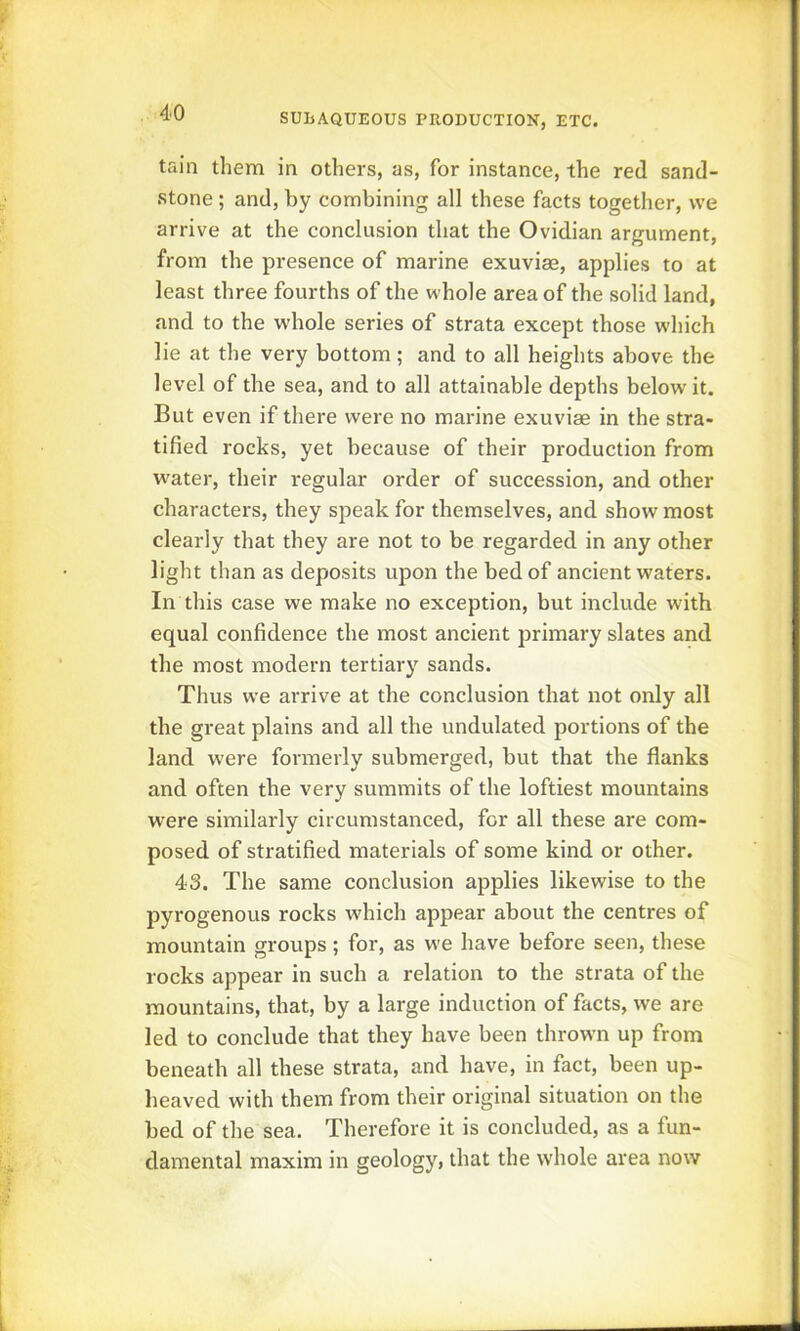 tain them in others, as, for instance, the red sand- stone ; and, by combining all these facts together, we arrive at the conclusion that the Ovidian argument, from the presence of marine exuviae, applies to at least three fourths of the whole area of the solid land, and to the whole series of strata except those which lie at the very bottom; and to all heights above the level of the sea, and to all attainable depths below it. But even if there were no marine exuviae in the stra- tified rocks, yet because of their production from water, their regular order of succession, and other characters, they speak for themselves, and show most clearly that they are not to be regarded in any other light than as deposits upon the bed of ancient waters. In this case we make no exception, but include with equal confidence the most ancient primary slates and the most modern tertiary sands. Thus we arrive at the conclusion that not only all the great plains and all the undulated portions of the land were formerly submerged, but that the flanks and often the very summits of the loftiest mountains were similarly circumstanced, for all these are com- posed of stratified materials of some kind or other. 43. The same conclusion applies likewise to the pyrogenous rocks which appear about the centres of mountain groups; for, as we have before seen, these rocks appear in such a relation to the strata of the mountains, that, by a large induction of facts, we are led to conclude that they have been thrown up from beneath all these strata, and have, in fact, been up- heaved with them from their original situation on the bed of the sea. Therefore it is concluded, as a fun- damental maxim in geology, that the whole area now