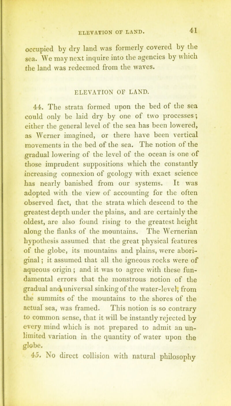 occupied by dry land was formerly covered by the sea. We may next inquire into the agencies by which the land was redeemed from the waves. ELEVATION OF LAND. 44. The strata formed upon the bed of the sea could only be laid dry by one of two processes; either the general level of the sea has been lowered, as Werner imagined, or there have been vertical movements in the bed of the sea. The notion of the gradual lowering of the level of the ocean is one of those imprudent suppositions which the constantly increasing connexion of geology with exact science has nearly banished from our systems. It was adopted with the view of accounting for the often observed fact, that the strata which descend to the greatest depth under the plains, and are certainly the oldest, are also found rising to the greatest height along the flanks of the mountains. The Wernerian hypothesis assumed that the great physical features of the globe, its mountains and plains, were abori- ginal ; it assumed that all the igneous rocks were of aqueous origin; and it w'as to agree with these fun- damental errors that the monstrous notion of the gradual and universal sinking of the w'ater-level, from the summits of the mountains to the shores of the actual sea, was framed. This notion is so contrary to common sense, that it will be instantly rejected by every mind which is not prepared to admit an un- limited variation in the quantity of w'ater upon the globe. 45. No direct collision with natural philosophy