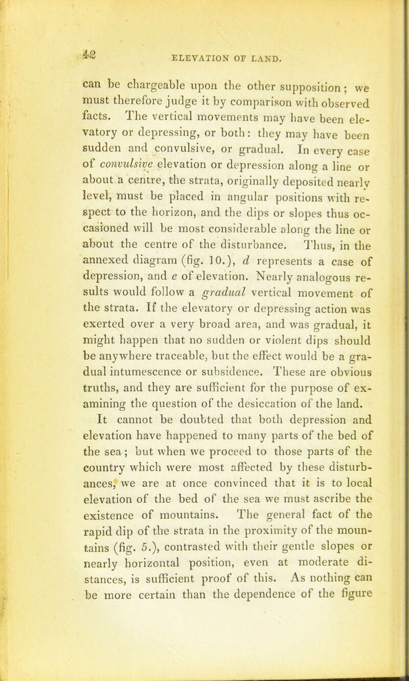 4/> can be chargeable upon the other supposition; we must therefore judge it by comparison with observed facts. The vertical movements may have been ele- vatory or depressing, or both: they may have been sudden and convulsive, or gradual. In every case of convulsive elevation or depression along a line or about a centre, the strata, originally deposited nearly level, must be placed in angular positions with re- spect to the horizon, and the dips or slopes thus oc- casioned will be most considerable along the line or about the centre of the disturbance. 'I'hus, in the annexed diagram (fig. 10.), d represents a case of depression, and e of elevation. Nearly analogous re- sults would follow a gradual vertical movement of the strata. If the elevatory or depressing action was exerted over a very broad area, and was gradual, it might happen that no sudden or violent dips should be anywhere traceable, but the effect would be a gra- dual intumescence or subsidence. These are obvious truths, and they are sufficient for the purpose of ex- amining the question of the desiccation of the land. It cannot be doubted that both depression and elevation have happened to many parts of the bed of the sea; but when we proceed to those parts of the country which w'ere most affected by these disturb- ances, we are at once convinced that it is to local elevation of the bed of the sea we must ascribe the existence of mountains. The general fact of the rapid dip of the strata in the proximity of the moun- tains (fig. 5.), contrasted with their gentle slopes or nearly horizontal position, even at moderate di- stances, is sufficient proof of this. As nothing can be more certain than the dependence of the figure