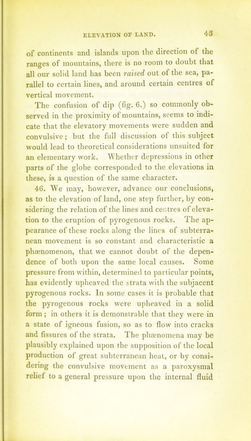 of continents and islands upon the direction of the ranges of mountains, there is no room to doubt that all our solid land has been raised out of the sea, pa- rallel to certain lines, and around certain centres of vertical movement. The confusion of dip (fig. 6.) so commonly ob- served in the proximity of mountains, seems to indi- cate that the elevatory movements were sudden and convulsive; but the full discussion of this subject would lead to theoretical considerations unsuited for an elementary work. Whether depressions in other parts of the globe corresponded to the elevations in these, is a question of the same character. 46. We may, however, advance our conclusions, as to the elevation of land, one step further, by con- sidering the relation of the lines and centres of eleva- tion to the eruption of pyrogenous rocks. The ap- pearance of these rocks along the lines of subterra- nean movement is so constant and characteristic a phaenomenon, that we cannot doubt of the depen- dence of both upon the same local causes. Some pressure from within, determined to particular points, has evidently upheaved the strata with the subjacent pyrogenous rocks. In some cases it is probable that the pyrogenous rocks were upheaved in a solid form ; in others it is demonstrable that they were in a state of igneous fusion, so as to flow into cracks and fissures of the strata. The phaenomena may be plausibly explained upon the supposition of the local production of great subterranean heat, or by consi- dering the convulsive movement as a paroxysmal relief to a general pressure upon the internal fluid