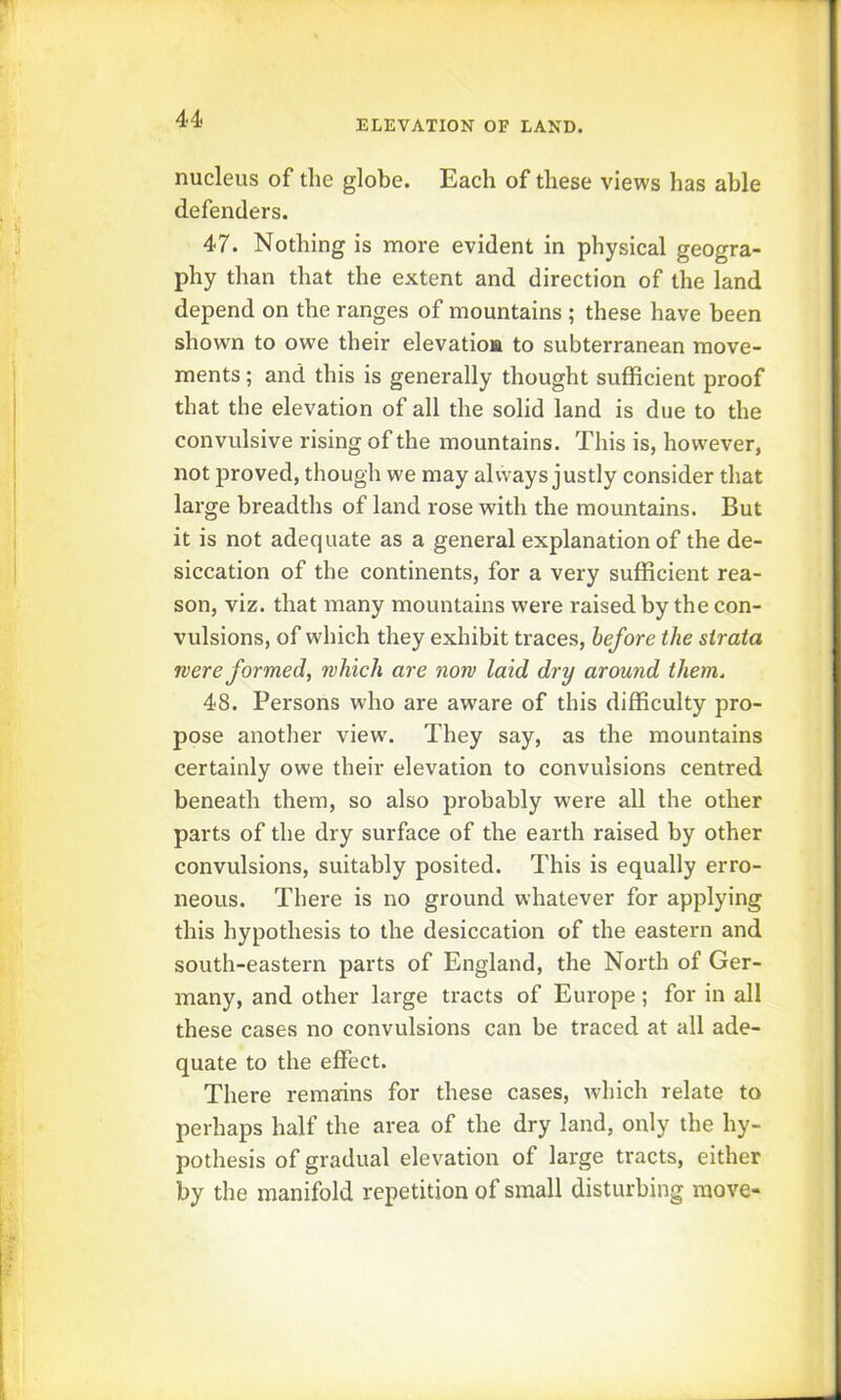 nucleus of the globe. Each of these views has able defenders. 47. Nothing is more evident in physical geogra- phy than that the extent and direction of the land depend on the ranges of mountains ; these have been shown to owe their elevation to subterranean move- ments ; and this is generally thought sufficient proof that the elevation of all the solid land is due to the convulsive rising of the mountains. This is, however, not proved, though we may always justly consider that large breadths of land rose with the mountains. But it is not adequate as a general explanation of the de- siccation of the continents, for a very sufficient rea- son, viz. that many mountains were raised by the con- vulsions, of which they exhibit traces, before the strata were formed, which are now laid dry around them. 48. Persons who are aware of this difficulty pro- pose another view\ They say, as the mountains certainly owe their elevation to convulsions centred beneath them, so also probably were all the other parts of the dry surface of the earth raised by other convulsions, suitably posited. This is equally erro- neous. There is no ground whatever for applying this hypothesis to the desiccation of the eastern and south-eastern parts of England, the North of Ger- many, and other large tracts of Europe; for in all these cases no convulsions can be traced at all ade- quate to the effect. There remains for these cases, which relate to perhaps half the area of the dry land, only the hy- pothesis of gradual elevation of large tracts, either by the manifold repetition of small disturbing move-