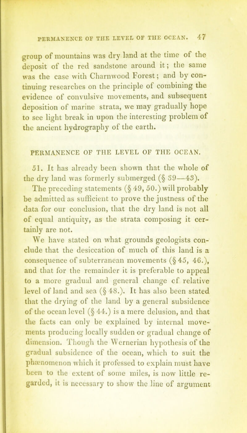 group of mountains was dry land at the time of the deposit of the red sandstone around it; the same was the case with Charnwood Forest; and by con- tinuing researches on the principle of combining the evidence of convulsive movements, and subsequent deposition of marine strata, we may gradually hope to see light break in upon the interesting problem of the ancient hydrography of the earth. PERMANENCE OF THE LEVEL OF THE OCEAN. 51. It has already been shown that the whole of the dry land was formerly submerged (§ S9—43). The preceding statements (§ 49, 50.) will probably be admitted as sufficient to prove the justness of the data for our conclusion, that the dry land is not all of equal antiquity, as the strata composing it cer- tainly are not. We have stated on what grounds geologists con- clude that the desiccation of much of this land is a consequence of subterranean movements (§ 45, 46,), and that for the remainder it is preferable to appeal to a more gradual and general change cf relative level of land and sea (§ 48.). It has also been stated that the drying of the land by a general subsidence of the ocean level (§ 44.) is a mere delusion, and that the facts can only be explained by internal move- ments producing locally sudden or gradual change of dimension. Though the Wernerian hypothesis of the gradual subsidence of the ocean, wdiich to suit the phacnomenon which it professed to explain must have been to the extent of some miles, is now little re- garded, it is necessary to show the line of argument