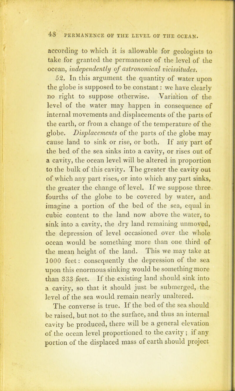 according to which it is allowable for geologists to take for granted the permanence of the level of the ocean, independently of astronomical vicissitudes. 52. In this argument the quantity of water upon the globe is supposed to be constant: we have clearly no right to suppose otherwise. Varia'tion of the level of the water may happen in consequence of internal movements and displacements of the parts of the earth, or from a change of the temperature of the globe. Displacements of the parts of the globe may cause land to sink or rise, or both. If any part of the bed of the sea sinks into a cavity, or rises out of a cavity, the ocean level will be altered in proportion to the bulk of this cavity. The greater the cavity out of which any part rises, or into which any part sinks, the greater the change of level. If we suppose three fourths of the globe to be covered by water, and imagine a portion of the bed of the sea, equal in cubic content to the land now above the water, to sink into a cavity, the dry land remaining unmoved, the depression of level occasioned over the whole ocean would be something more than one third of the mean height of the land. This we may take at 1000 feet: consequently the depression of the sea upon this enormous sinking would be something more than 333 feet. If the existing land should sink into a cavity, so that it should just be submerged, the level of the sea would remain nearly unaltered. The converse is true. If the bed of the sea should be raised, but not to the surface, and thus an internal cavity be produced, there will be a general elevation of the ocean level proportioned to the cavity; if any portion of the displaced mass of earth should project
