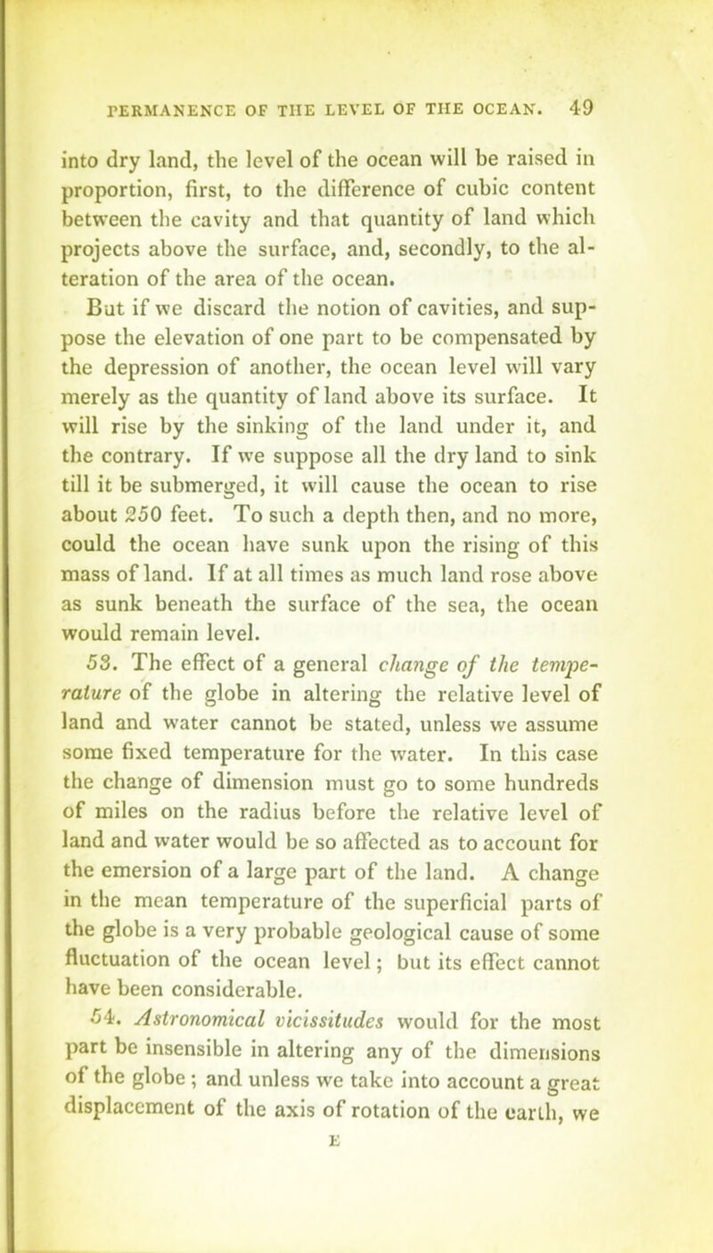 into dry land, the level of the ocean will be raised in proportion, first, to the difference of cubic content between the cavity and that quantity of land which projects above the surface, and, secondly, to the al- teration of the area of the ocean. But if we discard the notion of cavities, and sup- pose the elevation of one part to be compensated by the depression of another, the ocean level will vary merely as the quantity of land above its surface. It will rise by the sinking of the land under it, and the contrary. If we suppose all the dry land to sink till it be submerged, it will cause the ocean to rise about 250 feet. To such a depth then, and no more, could the ocean have sunk upon the rising of this mass of land. If at all times as much land rose above as sunk beneath the surface of the sea, the ocean would remain level. 53. The effect of a general change of the tempe- rature of the globe in altering the relative level of land and water cannot be stated, unless we assume some fixed temperature for the water. In this case the change of dimension must go to some hundreds of miles on the radius before the relative level of land and water would be so affected as to account for the emersion of a large part of the land. A change in the mean temperature of the superficial parts of the globe is a very probable geological cause of some fluctuation of the ocean level; but its effect cannot have been considerable. 54. Astronomical vicissitudes would for the most part be insensible in altering any of the dimensions of the globe ; and unless we take into account a great displacement of the axis of rotation of the earth, we E