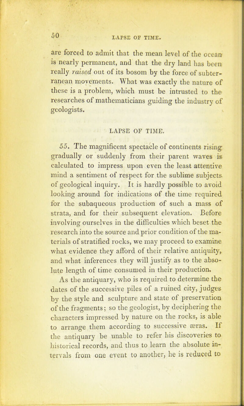 LAPSE OF TIME. are forced to admit that the mean level of the ocean is nearly permanent, and that the dry land has been really raised out of its bosom by the force of subter- ranean movements. What was exactly the nature of these is a problem, which must be intrusted to the researches of mathematicians guiding the industry of geologists. LAPSE OF TIME. 55. The magnificent spectacle of continents rising gradually or suddenly from their parent waves is calculated to impress upon even the least attentive mind a sentiment of respect for the sublime subjects of geological inquiry. It is hardly possible to avoid looking around for indications of the time required for the subaqueous production of such a mass of strata, and for their subsequent elevation. Before involving ourselves in the difficulties which beset the research into the source and prior condition of the ma- terials of stratified rocks, we may proceed to examine what evidence they afford of their relative antiquity, and what inferences they will justify as to the abso- lute length of time consumed in their production. As the antiquary, who is required to determine the dates of the successive piles of a ruined city, judges by the style and sculpture and state of preservation of the fragments; so the geologist, by deciphering the characters impressed by nature on the rocks, is able to arrange them according to successive aeras. If the antiquary be unable to refer his discoveries to historical records, and thus to learn the absolute in- tervals from one event to another, he is reduced to