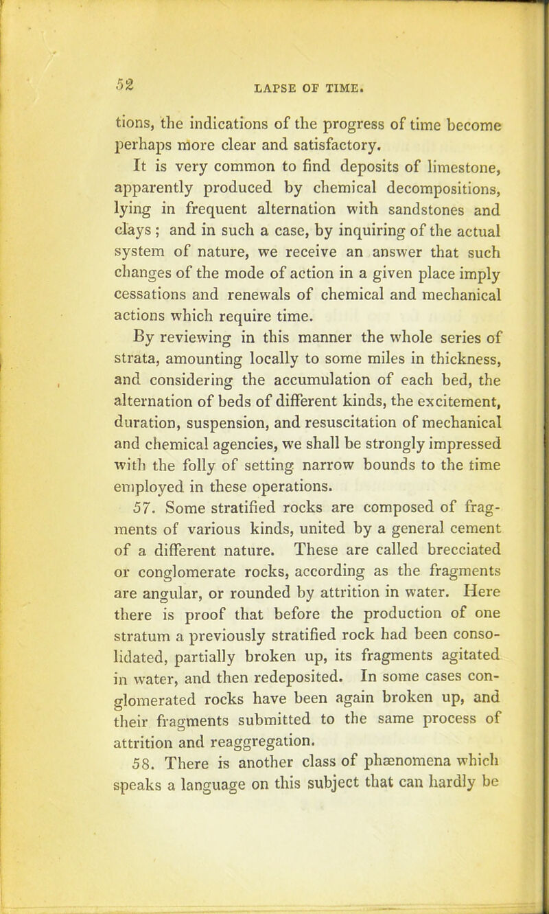 tions, the indications of the progress of time become perhaps more clear and satisfactory. It is very common to find deposits of limestone, apparently produced by chemical decompositions, lying in frequent alternation with sandstones and clays ; and in such a case, by inquiring of the actual system of nature, we receive an answer that such changes of the mode of action in a given place imply cessations and renewals of chemical and mechanical actions which require time. By reviewing in this manner the whole series of strata, amounting locally to some miles in thickness, and considering the accumulation of each bed, the alternation of beds of different kinds, the excitement, duration, suspension, and resuscitation of mechanical and chemical agencies, w'e shall be strongly impressed with the folly of setting narrow bounds to the time en)ployed in these operations. 57. Some stratified rocks are composed of frag- ments of various kinds, united by a general cement of a different nature. These are called brecciated or conglomerate rocks, according as the fragments are angular, or rounded by attrition in water. Here there is proof that before the production of one stratum a pi'eviously stratified rock had been conso- lidated, partially broken up, its fragments agitated in water, and then redeposited. In some cases con- glomerated rocks have been again broken up, and their fragments submitted to the same process of attrition and reaggregation. 58. There is another class of phaenomena which speaks a language on this subject that can hardly be