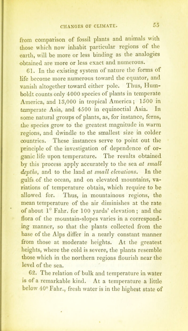 from comparison of fossil plants and animals with tliose which now inhabit particular regions of the earth, will be more or less binding as the analogies obtained are more or less exact and numerous. 61. In the existing system of nature the forms of life become more numerous toward the equator, and vanish altogether toward either pole. Thus, Hum- boldt counts only 4000 species of plants in temperate America, and 13,000 in tropical America; 1500 in temperate Asia, and 4500 in equinoctial Asia. In some natural groups of plants, as, for instance, ferns, tlie species grow to the greatest magnitude in warm regions, and dwindle to the smallest size in colder countries. These instances serve to point out the principle of the investigation of dependence of or- ganic life upon temperature. The results obtained by this process apply accurately to the sea at small depths, and to the land at small elevations. In the gulfs of the ocean, and on elevated mountains, va- riations of temperature obtain, which require to be allowed for. Thus, in mountainous regions, the mean temperature of the air diminishes at the rate of about 1° Fahr. for 100 yards’ elevation ; and the flora of the mountain-slopes varies in a correspond- ing manner, so that the plants collected from the base of the Alps differ in a nearly constant manner from those at moderate heights. At the greatest heights, where the cold is severe, the plants resemble those which in the northern regions flourish near the level of the sea. 62. The relation of bulk and temperature in water is of a remarkable kind. At a temperature a little below 40° Fahr., fresh water is in the highest state of