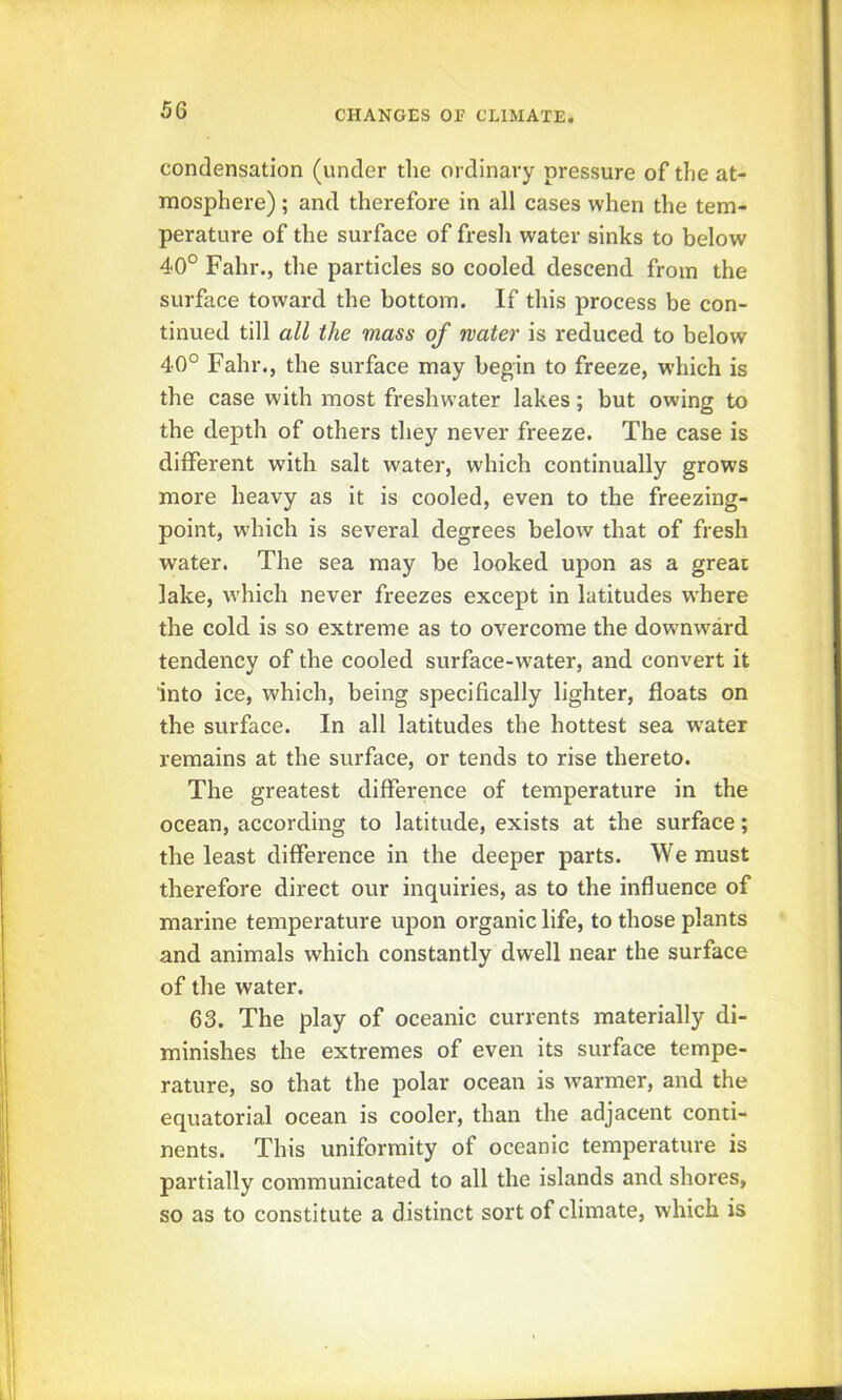 condensation (under the ordinary pressure of the at- mosphere) ; and therefore in all cases when the tem- perature of the surface of fresli water sinks to below 40° Fahr., the particles so cooled descend from the surface toward the bottom. If this process be con- tinued till all the mass of water is reduced to below 40° Fahr., the surface may begin to freeze, which is the case with most freshwater lakes; but owing to the depth of others they never freeze. The case is different with salt water, which continually grows more heavy as it is cooled, even to the freezing- point, which is several degrees below that of fresh water. The sea may be looked upon as a great lake, which never freezes except in latitudes where the cold is so extreme as to overcome the downward tendency of the cooled surface-water, and convert it into ice, which, being specifically lighter, floats on the surface. In all latitudes the hottest sea water remains at the surface, or tends to rise thereto. The greatest difference of temperature in the ocean, according to latitude, exists at the surface; the least difference in the deeper parts. We must therefore direct our inquiries, as to the influence of marine temperature upon organic life, to those plants and animals which constantly dwell near the surface of the water. 63. The play of oceanic currents materially di- minishes the extremes of even its surface tempe- rature, so that the polar ocean is warmer, and the equatorial ocean is cooler, than the adjacent conti- nents. This uniformity of oceanic temperature is partially communicated to all the islands and shores, so as to constitute a distinct sort of climate, which is