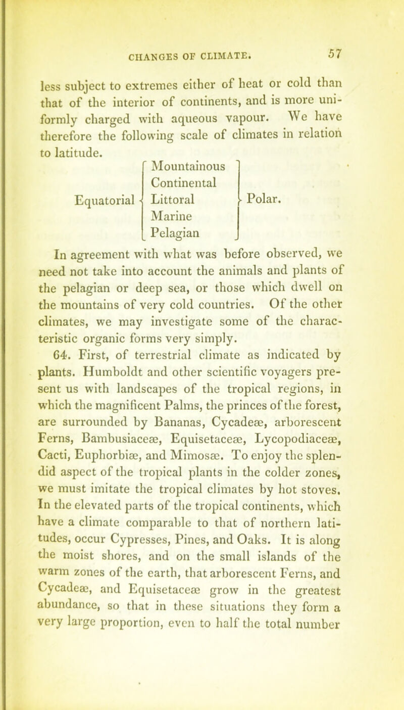 less subject to extremes either of heat or cold than that of the interior of continents, and is more uni- formly charged with aqueous vapour. We have therefore the following scale of climates in relation to latitude. Equatorial ' Mountainous Continental ■ Littoral Marine Pelagian ■ Polar. In asrreement with what was before observed, we need not take into account the animals and plants of the pelagian or deep sea, or those which dwell on the mountains of very cold countries. Of the otlier climates, we may investigate some of the charac- teristic organic forms very simply. 64. First, of terrestrial climate as indicated by plants. Humboldt and other scientific voyagers pre- sent us with landscapes of the tropical regions, in which the magnificent Palms, the princes of the forest, are surrounded by Bananas, Cycadeas, arborescent Ferns, Bambusiaceae, Equisetaceae, Lycopodiaceae, Cacti, Euphorbiae, and Mimosae. To enjoy the splen- did aspect of the tropical plants in the colder zones, we must imitate the tropical climates by hot stoves. In the elevated parts of the tropical continents, which have a climate comparable to that of northern lati- tudes, occur Cypresses, Pines, and Oaks. It is along the moist shores, and on the small islands of the warm zones of the earth, that arborescent Ferns, and Cycadeae, and Equisetaceae grow in the greatest abundance, so that in these situations they form a very large proportion, even to half the total number