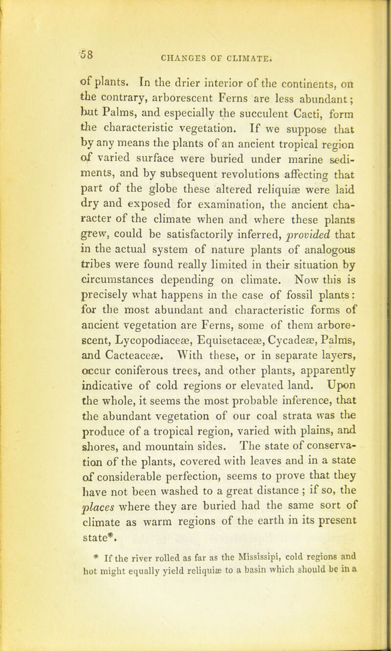 CHANGES OF CLIMATE. of plants. In the drier interior of tlie continents, on the contrary, arborescent Ferns are less abundant; liut Palms, and especially the succulent Cacti, form tlie characteristic vegetation. If we suppose that by any means the plants of an ancient tropical region of varied surface were buried under marine sedi- ments, and by subsequent revolutions affecting that part of the globe these altered reliquiae were laid dry and exposed for examination, the ancient cha- racter of the climate when and where these plants grew, could be satisfactorily inferred, provided that in the actual system of nature plants of analogous tribes were found really limited in their situation by circumstances depending on climate. Now this is precisely what happens in the case of fossil plants: for the most abundant and characteristic forms of ancient vegetation are Ferns, some of them arbore- scent, Lycopodiaceae, Equisetaceae, Cycadeae, Palms, and Cacteaceae. With these, or in separate layers, occur coniferous trees, and other plants, apparently indicative of cold regions or elevated land. Upon the whole, it seems the most probable inference, that the abundant vegetation of our coal strata was the produce of a tropical region, varied with plains, and shores, and mountain sides. The state of conserva- tion of the plants, covered with leaves and in a state of considerable perfection, seems to prove that they have not been washed to a great distance ; if so, the places where they are buried had the same sort of climate as warm regions of the earth in its present state*. * If the river rolled as far as the Mississipi, cold regions and hot might equally yield reliquite to a basin which should be in a