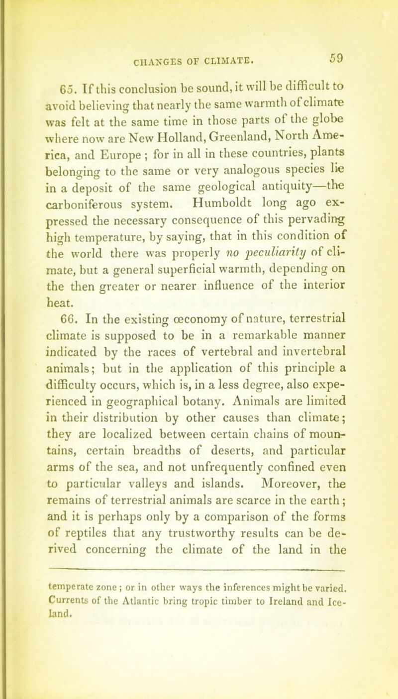 65. If this conclusion he sound, it will he difficult to avoid believing that nearly the same warmth of climaUe was felt at the same time in those parts of the globe where now are New Holland, Greenland, North Ame- rica, and Europe ; for in all in these countries, plants belonging to the same or very analogous species lie in a deposit of the same geological antiquity—the carboniferous system. Humboldt long ago ex- pressed the necessary consequence of this pervading high temperature, by saying, that in this condition of the world there was properly no 'peculiarity of cli- mate, but a general superficial warmth, depending on the tlien greater or nearer influence of the interior heat. 66. In the existing oeconomy of nature, terrestrial climate is supposed to be in a remarkable manner indicated by the races of vertebral and invertebral animals; but in the application of this principle a difficulty occurs, which is, in a less degree, also expe- rienced in geographical botany. Animals are limited in their distribution by other causes than climate; they are localized between certain chains of moun- tains, certain breadths of deserts, and particular arms of the sea, and not unfrequently confined even to particular valleys and islands. Moreover, tire remains of terrestrial animals are scarce in the earth; and it is perhaps only by a comparison of the forms of reptiles that any trustworthy results can be de- rived concerning the climate of the land in the temperate zone; or in other ways the inferences might be varied. Currents of the Atlantic bring tropic timber to Ireland and Ice- land.