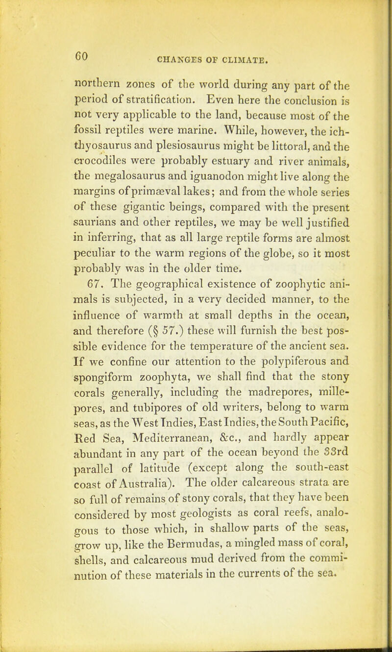 CO CHANGES OF CLIMATE. northern zones of the world during any part of the period of stratification. Even here the conclusion is not very applicable to the land, because most of the fossil reptiles were marine. While, however, the ich- thyosaurus and plesiosaurus might be littoral, and the crocodiles were probably estuary and river animals, the megalosaurus and iguanodon might live along the margins of primaeval lakes; and from the whole series of these gigantic beings, compared with the present saurians and other reptiles, we may be well justified in inferring, that as all large reptile forms are almost peculiar to the warm regions of the globe, so it most probably was in the older time. 67. The geographical existence of zoophytic ani- mals is subjected, in a very decided manner, to the influence of warmth at small depths in the ocean, and therefore (§ 57.) these will furnish the best pos- sible evidence for the temperature of the ancient sea. If we confine our attention to the polypiferous and spongiform zoophyta, we shall find that the stony corals generally, including the madrepores, mille- pores, and tubipores of old writers, belong to warm seas, as the West Indies, East Indies, the South Pacific, Red Sea, Mediterranean, &c., and hardly appear abundant in any part of the ocean beyond the 33rd parallel of latitude (except along the south-east coast of Australia). The older calcareous strata are so full of remains of stony corals, that they have been considered by most geologists as coral reefs, analo- gous to those which, in shallow parts of the seas, grow up, like the Bermudas, a mingled mass of coral, shells, and calcareous mud derived from the commi- nution of these materials in the currents of the sea.