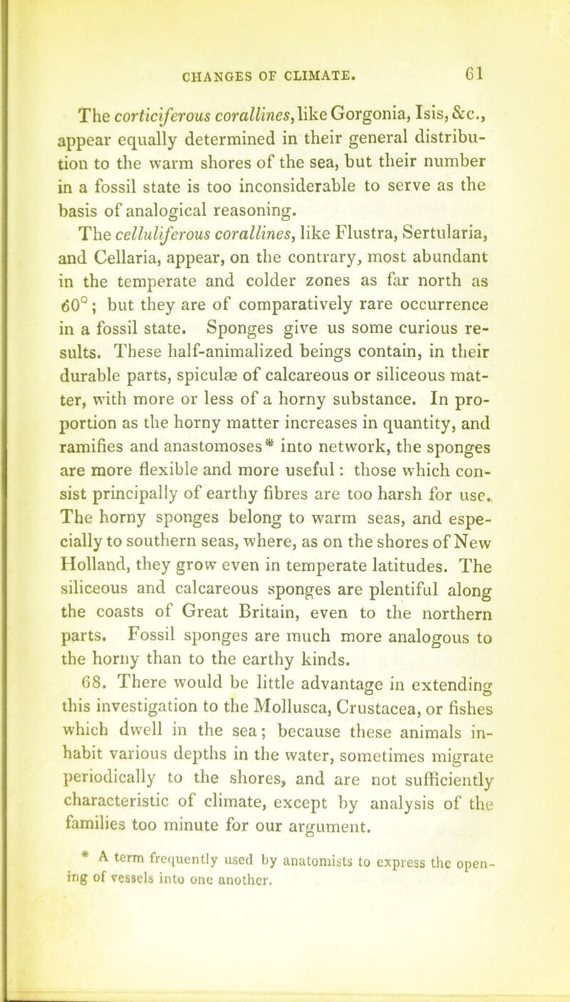 The corticiferous corallines,like Gorgonia, Isis, &c., appear equally determined in their general distribu- tion to the warm shores of the sea, but their number in a fossil state is too inconsiderable to serve as the basis of analogical reasoning. The celluliferous corallines, like Flustra, Sertularia, and Cellaria, appear, on the contrary, most abundant in the temperate and colder zones as far north as 60°; but they are of comparatively rare occurrence in a fossil state. Sponges give us some curious re- sults. These half-animalized beings contain, in their durable parts, spiculas of calcareous or siliceous mat- ter, with more or less of a horny substance. In pro- portion as the horny matter increases in quantity, and ramifies and anastomoses* into network, the sponges are more flexible and more useful: those which con- sist principally of earthy fibres are too harsh for use.. The horny sponges belong to warm seas, and espe- cially to southern seas, where, as on the shores of New Holland, they grow even in temperate latitudes. The siliceous and calcareous sponges are plentiful along the coasts of Great Britain, even to the northern parts. Fossil sponges are much more analogous to the horny than to the earthy kinds. 68. There would be little advantage in extendinof this investigation to the Mollusca, Crustacea, or fishes which dwell in the sea; because these animals in- habit various depths in the water, sometimes migrate periodically to the shores, and are not sufficiently characteristic of climate, except by analysis of the families too minute for our ai-gument. • A term frequently used by anatomists to express the open- ing of vessels into one another.