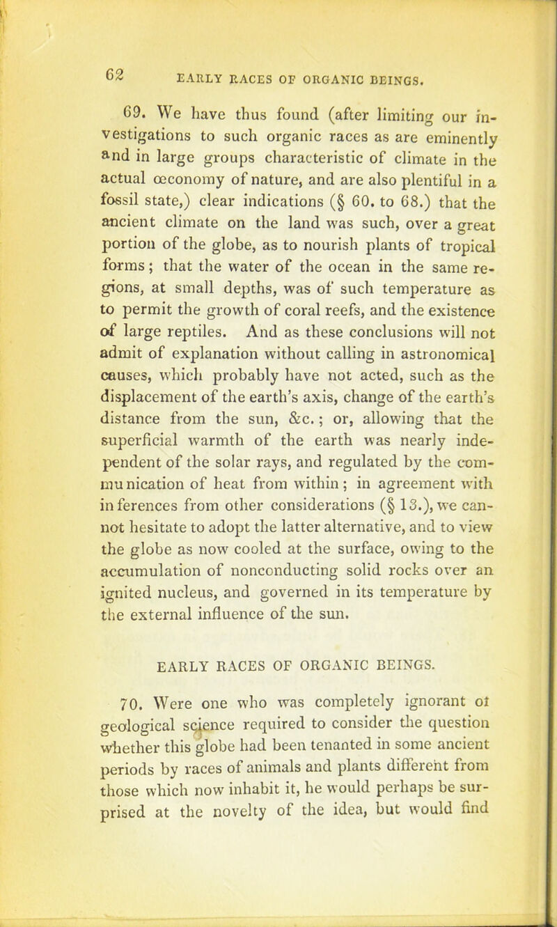 69. We have thus found (after limiting our in- vestigations to such organic races as are eminently and in large groups characteristic of climate in the actual ceconomy of nature, and are also plentiful in a fossil state,) clear indications (§ 60. to 68.) that the ancient climate on the land was such, over a great portion of the globe, as to nourish plants of tropical forms; that the water of the ocean in the same re- gions, at small depths, was of such temperature as to permit the growth of coral reefs, and the existence of large reptiles. And as these conclusions will not admit of explanation without calling in astronomical causes, which probably have not acted, such as the displacement of the earth’s axis, change of the earth’s distance from the sun, &c.; or, allowing that the superficial warmth of the earth was nearly inde- pendent of the solar rays, and regulated by the c*om- munication of heat from within; in agreement with inferences from other considerations (§ 13.), we can- not hesitate to adopt the latter alternative, and to view the globe as now cooled at the surface, owing to the accumulation of nonconducting solid rocks over an ignited nucleus, and governed in its temperature by the external influence of die sun. EARLY RACES OF ORGANIC BEINGS. 70. Were one who was completely ignorant ol geological science required to consider die question whether this globe had been tenanted in some ancient periods by races of animals and plants different from those which now inhabit it, he would perhaps be sur- prised at the novelty of the idea, but would find