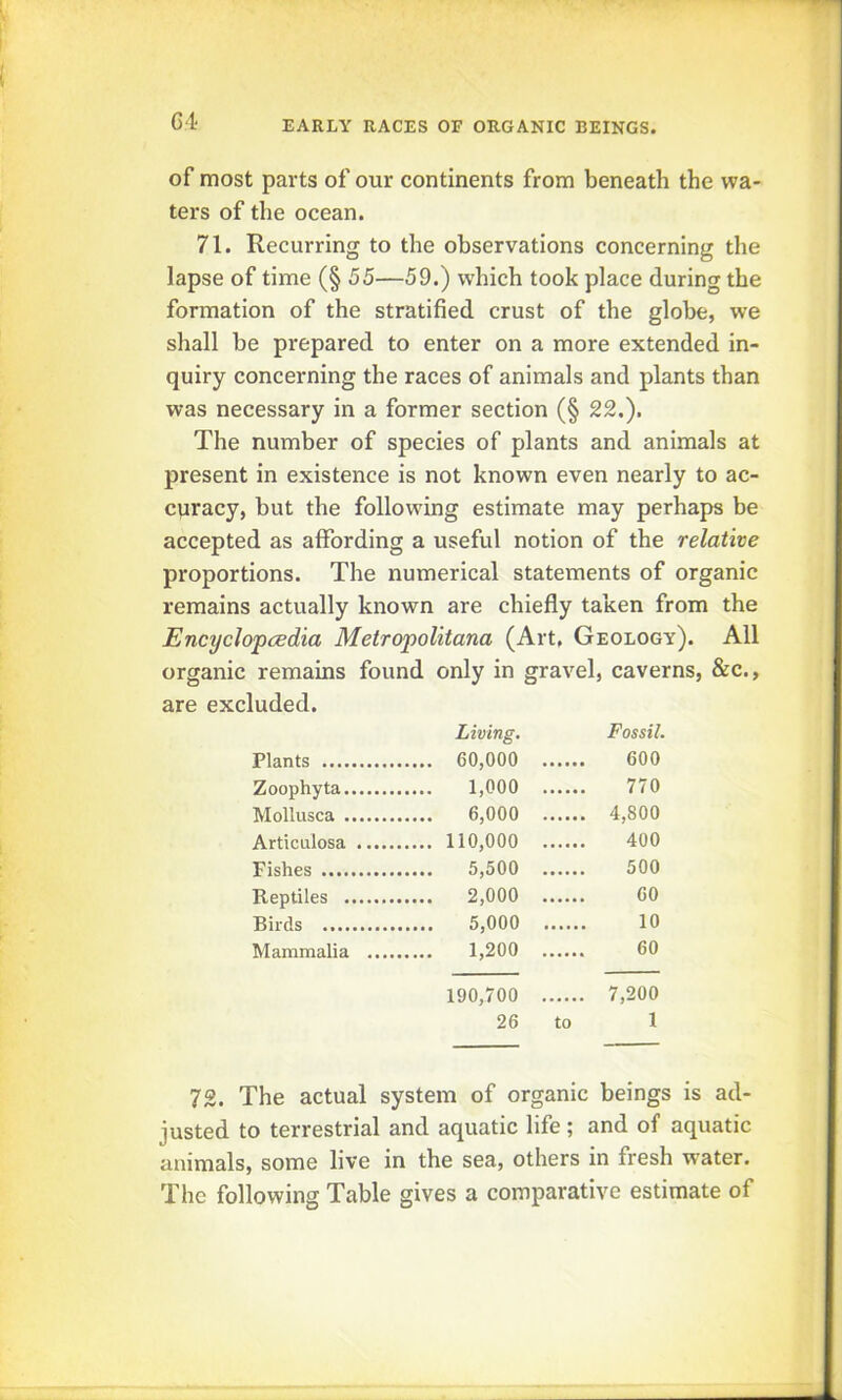 of most parts of our continents from beneath the wa- ters of the ocean. 71. Recurring to the observations concerning the lapse of time (§ 55—59.) which took place during the formation of the stratified crust of the globe, we shall be prepared to enter on a more extended in- quiry concerning the races of animals and plants than was necessary in a former section (§ 22,). The number of species of plants and animals at present in existence is not known even nearly to ac- cyracy, but the following estimate may perhaps be accepted as affording a useful notion of the relative proportions. The numerical statements of organic remains actually known are chiefly taken from the Encyclopaedia Metropolitana (Art, Geology). All organic remains found only in gravel, caverns, &c., are excluded. Living. Fossil. Plants 60,000 600 Zoophyta 1,000 770 Mollusca 6,000 . 4,800 Articulosa 110,000 400 Fishes 5,500 500 Reptiles 2,000 60 Birds 5,000 10 Mammalia .... 1,200 60 190,700 , 7,200 26 to 1 72. The actual system of organic beings is ad- justed to terrestrial and aquatic life ; and of aquatic animals, some live in the sea, others in fresh water. The following Table gives a comparative estimate of