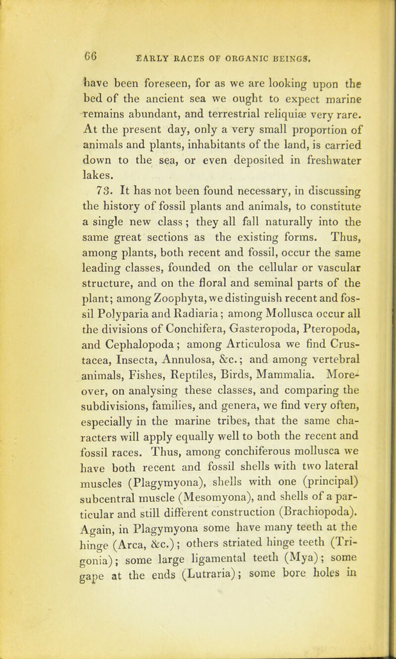 have been foreseen, for as we are looking upon the bed of the ancient sea we ought to expect marine remains abundant, and terrestrial reliquiae very rare. At the present day, only a very small proportion of animals and plants, inhabitants of the land, is carried down to the sea, or even deposited in freshwater lakes. 73. It has not been found necessary, in discussing the history of fossil plants and animals, to constitute a single new class; they all fall naturally into the same great sections as the existing forms. Thus, among plants, both recent and fossil, occur the same leading classes, founded on the cellular or vascular structure, and on the floral and seminal parts of the plant; among Zoophyta, we distinguish recent and fos- sil Polyparia and Radiaria; among Mollusca occur all the divisions of Conchifera, Gasteropoda, Pteropoda, and Cephalopoda; among Articulosa we find Crus- tacea, Insecta, Annulosa, &c.; and among vertebral animals. Fishes, Reptiles, Birds, Mammalia. More- over, on analysing these classes, and comparing the subdivisions, families, and genera, we find very often, especially in the marine tribes, that the same cha- racters will apply equally well to both the recent and fossil races. Thus, among conchiferous mollusca we have both recent and fossil shells with two lateral muscles (Plagymyona), shells with one (principal) subcentral muscle (Mesomyona), and shells of a par- ticular and still different construction (Brachiopoda). Airain, in Plagymyona some have many teeth at the hinge (Area, &c.); others striated hinge teeth (Tri- gonia); some large ligamental teeth (Mya); some gape at the ends (Lutraria); some bore holes in