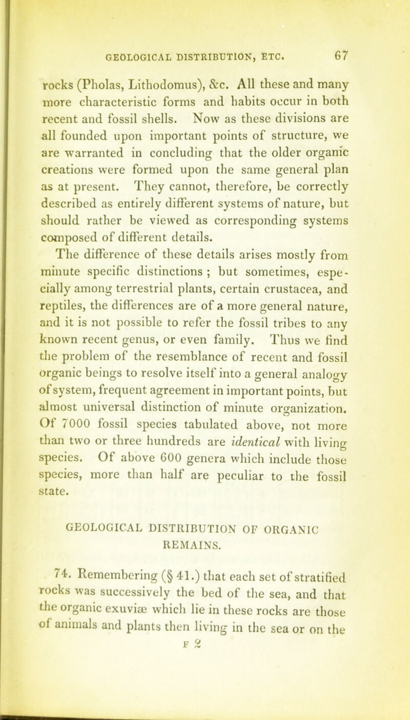 rocks (Pholas, Lithodomus), &c. All these and many more characteristic forms and habits occur in both recent and fossil shells. Now as these divisions are all founded upon important points of structure, we are warranted in concluding that the older organic creations were formed upon the same general plan as at present. They cannot, therefore, be correctly described as entirely different systems of nature, but should rather be viewed as corresponding systems composed of different details. The difference of these details arises mostly from minute specific distinctions ; but sometimes, espe- cially among terrestrial plants, certain Crustacea, and reptiles, the differences are of a more general nature, and it is not possible to refer the fossil tribes to any known recent genus, or even family. Thus we find the problem of the resemblance of recent and fossil organic beings to resolve itself into a general analogy of system, frequent agreement in important points, but almost universal distinction of minute orcranization. Of 7000 fossil species tabulated above, not more than two or three hundreds are identical with living species. Of above 600 genera which include those species, more than half are peculiar to the fossil state. GEOLOGICAL DISTRIBUTION OF ORGANIC REMAINS. 74. Remembering (§ 41.) that each set of stratified rocks was successively the bed of the sea, and that the organic exuviae which lie in these rocks are those of animals and plants then living in the sea or on the