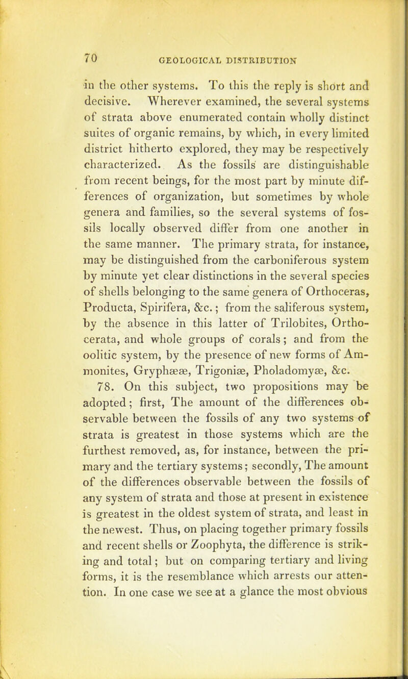 in the other systems. To this the reply is short and decisive. Wherever examined, the several systems of strata above enumerated contain wholly distinct suites of organic remains, by which, in every limited district hitherto explored, they may be respectively characterized. As the fossils are distinguishable from recent beings, for the most part by minute dif- ferences of organization, but sometimes by w-hole genera and families, so the several systems of fos- sils locally observed differ from one another in the same manner. The primary strata, for instance, may be distinguished from the carboniferous system by minute yet clear distinctions in the several species of shells belonging to the same genera of Orthoceras, Producta, Spirifera, &c.; from the saliferous system, by the absence in this latter of Trilobites, Ortho- cerata, and whole groups of corals; and from the oolitic system, by the presence of new forms of Am- monites, Gryphseae, Trigoniae, Pholadomyae, &c. 78. On this subject, two propositions may be adopted; first. The amount of the differences ob- servable between the fossils of any two systems of strata is gi'eatest in those systems which are the furthest removed, as, for instance, between the pri- mary and the tertiary systems; secondly, The amount of the differences observable between the fossils of any system of strata and those at present in existence is greatest in the oldest system of strata, and least in the newest. Thus, on placing together primary fossils and recent shells or Zoophyta, the difference is strik- ing and total; but on comparing tertiary and living forms, it is the resemblance which arrests our atten- tion. In one case we see at a glance the most obvious