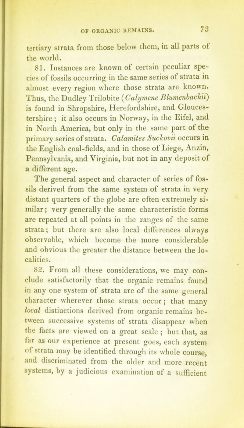 tertiary strata from those below them, in all parts of the world. 81. Instances are known of certain peculiar spe- cies of fossils occurring in the same series of strata in almost every region w'here those strata are known. Thus, the Dudley Trilobite {Cahymene Blumenhachii) is found in Shropshire, Herefordshire, and Glouces- tershire ; it also occurs in Norway, in the Eifel, and in North America, but only in the same part of the primary series of strata. Calamites Suckovii occurs in the English coal-fields, and in those of Liege, Anzin, Pennsylvania, and Virginia, but not in any deposit of a different age. The general aspect and character of series of fos- sils derived from the same system of strata in very distant quarters of the globe are often extremely si- milar ; very generally the same characteristic forms are repeated at all points in the ranges of the same strata; but there are also local differences always observable, which become the more considerable and obvious the greater the distance between the lo- calities. 82. From all these considerations, w'e may con- clude satisfactorily that the organic remains found in any one system of strata are of the same general character wherever those strata occur; that many local distinctions derived from organic remains be- tween successive systems of strata disappear when the facts are viewed on a great scale ; but that, as far as our experience at present goes, each system of strata may be identified through its whole course, and discriminated from the older and more recent systems, by a judicious examination of a sufficient
