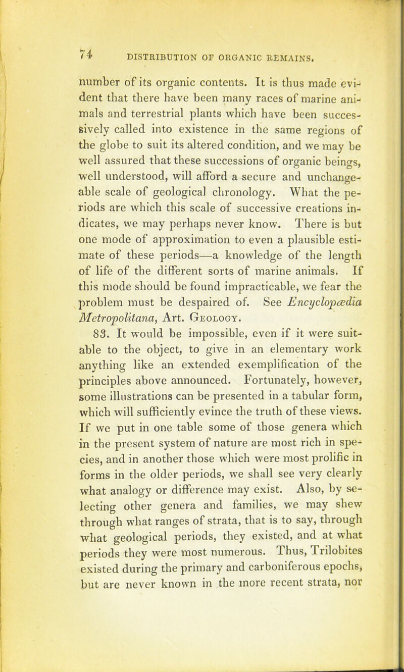 number of its organic contents. It is thus made evi- dent that there have been many races of marine ani- mals and terrestrial plants which have been succes- sively called into existence in the same regions of the globe to suit its altered condition, and we may be well assured that these successions of organic beings, well understood, will afford a secure and unchange- able scale of geological chronology. What the pe- riods are which this scale of successive creations in- dicates, we may perhaps never know. There is but one mode of approximation to even a plausible esti- mate of these periods—a knowledge of the length of life of the different sorts of marine animals. If this mode should be found impracticable, we fear the problem must be despaired of. See Encyclopcedia Metropolitana, Art. Geology. 83. It would be impossible, even if it were suit- able to the object, to give in an elementary work anything like an extended exemplification of the principles above announced. Fortunately, however, some illustrations can be presented in a tabular form, which will sufficiently evince the truth of these views. If we put in one table some of those genera which in the present system of nature are most rich in spe- cies, and in another those which were most prolific in forms in the older periods, we shall see very clearly what analogy or difference may exist. Also, by se- lecting other genera and families, we may shew through what ranges of strata, that is to say, through what geological periods, they existed, and at what periods they were most numerous. Thus, Trilobites existed during the primary and carboniferous epochs, but are never known in the more recent strata, nor