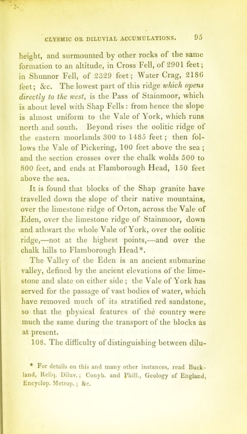 height, and surmounted by other rocks of the same formation to an altitude, in Cross Fell, of 2901 feet; in Shunnor Fell, of 2329 feet; Water Crag, 21S6 feet; &c. The lowest part of this ridge 7vhich opens directly to the west, is the Pass of Stainmoor, which is about level with Shap Fells: from hence the slope is almost uniform to the Vale of York, which runs north and south. Beyond rises the oolitic ridge of the eastern moorlands 300 to 1485 feet; then fol- lows the Vale of Pickering, 100 feet above the sea ; and the section crosses over the chalk wolds 500 to 800 feet, and ends at Flamborough Head, 150 feet above the sea. It is found that blocks of the Shap granite have travelled down the slope of their native mountains, over the limestone ridge of Orton, across the Vale of Eden, over the limestone ridge of Stainmoor, down and athwart the whole Vale of York, over the oolitic ridge,—not at the highest points,—and over the chalk hills to Flamborough Head*. The Valley of the Eden is an ancient submarine valley, defined by the ancient elevations of the lime- stone and slate on either side ; the Vale of York has served for the passage of vast bodies of water, which have removed much of its stratified red sandstone, so that the physical features of tli6 country were much the same during the transport of the blocks as at present. 108. The difficulty of distinguishing between dilu- * For details on this and many other instances, read Buck- land, Reliq. Diluv.; Conyb. and Bhill., Geology of England, Encyclop. Metrop.; &c.