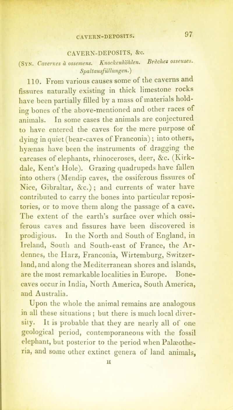 CAVERN-DEPOSTTS. CAVERN-DEPOSITS, &c. (Syn. Cavernes d ossemens, Knockenhohlen. Brdches osseuses. SpaltausfUllungen.) 110. From various causes some of the caverns and fissures naturally existing in thick limestone rocks have been partially filled by a mass of materials hold- ing bones of the above-mentioned and other races of animals. In some cases the animals are conjectured to have entered the caves for the mere purpose of dying in quiet (bear-caves of Franconia) ; into others, hyaenas have been the instruments of dragging the carcases of elephants, rhinoceroses, deer, &c. (Kirk- dale, Kent’s Hole). Grazing quadrupeds have fallen into others (Mendip caves, the ossiferous fissures of Nice, Gibraltar, &c.) ; and currents of water have contributed to carry the bones into particular reposi- tories, or to move them along the passage of a cave. The extent of the earth’s surface over which ossi- ferous caves and fissures have been discovered is prodigious. In the North and South of England, in Ireland, South and South-east of France, the Ar- dennes, the Harz, Franconia, Wirtemburg, Switzer- land, and along the Mediterranean shores and islands, are the most remarkable localities in Europe. Bone- caves occur in India, North America, South America, and Australia. Upon the whole the animal remains are analogous in all these situations ; but there is much local diver- sity. It is probable that they are nearly all of one geological period, contemporaneous with the fossil elephant, but posterior to the period when Palaeothe- ria, and some other extinct genera of land animals, u