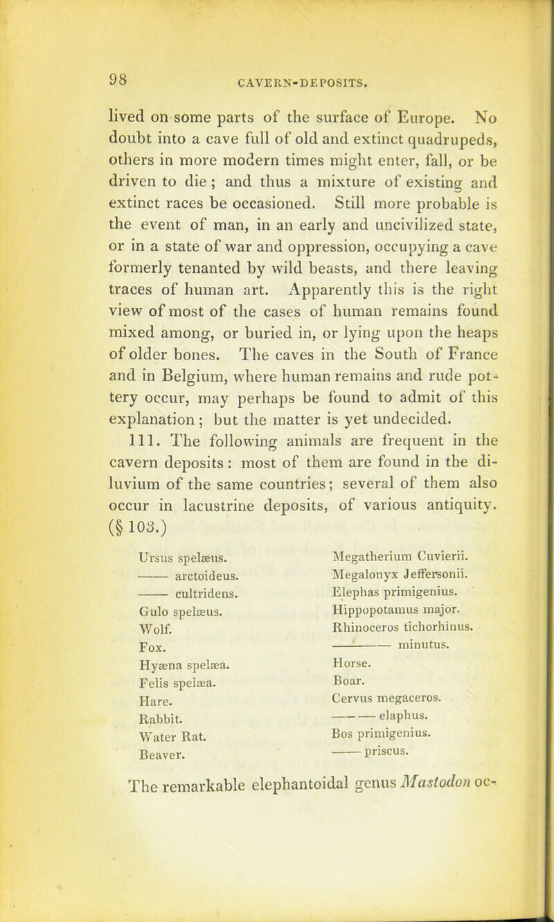 lived on some parts of the surface of Europe. No doubt into a cave full of old and extinct quadrupeds, others in more modern times might enter, fall, or be driven to die; and thus a mixture of existing and extinct races be occasioned. Still more probable is the event of man, in an early and uncivilized state, or in a state of war and oppression, occupying a cave formerly tenanted by wild beasts, and there leaving traces of human art. Apparently this is the right view of most of the cases of human remains found mixed among, or buried in, or lying upon the heaps of older bones. The caves in the South of France and in Belgium, where human remains and rude pot- tery occur, may perhaps be found to admit of this explanation; but the matter is yet undecided. 111. The following animals are frequent in the cavern deposits: most of them are found in the di- luvium of the same countries; several of them also occur in lacustrine deposits, of various antiquity. (§ lOS.) Ursus spelaeus. arctoideus. cultridens. Gulo spelaeus. Wolf. Fox. Hyaena spelaea. Fells spelaea. Hare. Rabbit. Water Rat. Beaver. Megatherium Cuvierii. Megalonyx Jeffersonii. Elephas primigenius. Hippopotamus major. Rhinoceros tichorhinus. : minutus. Horse. Boar. Cervus megaceros. elaphus. Bos primigenius. priscus. The rem.arkable elephantoidal genus Mastodon oc-