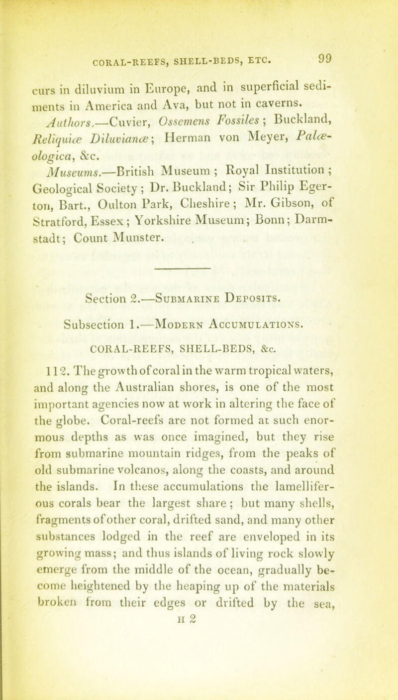curs in diluvium in Europe, and in superficial sedi- ments in America and Ava, but not in caverns. Authors.—Cuvier, Ossemens Fossiles ; Buckland, Reliquice Diluviance-, Herman von Meyer, Palce- ologica, &c. Museums.—British Museum ; Royal Institution ; Geological Society ; Dr. Buckland; Sir Philip Eger- ton, Bart., Oulton Park, Cheshire; Mr. Gibson, of Stratford, Essex; Yorkshire Museum; Bonn; Darm- stadt; Count Munster. Section 2.—Submarine Deposits. Subsection 1.—Modern Accumulations. CORAL-REEFS, SHELL-BEDS, &c. 112. The growth of coral in the warm tropical waters, and along the Australian shores, is one of the most important agencies now at work in altering the face of the sjlobe. Coral-reefs are not formed at such enor- mous depths as was once imagined, but they rise from submarine mountain ridges, from the peaks of old submarine volcanos, along the coasts, and around the islands. In these accumulations the lamellifer- ous corals bear the largest share; but many shells, fragments of other coral, drifted sand, and many other substances lodged in the reef are enveloped in its growing mass; and thus islands of living rock slowly emerge from the middle of the ocean, gradually be- come heightened by the heaping up of the materials broken from their edges or drifted by the sea, II