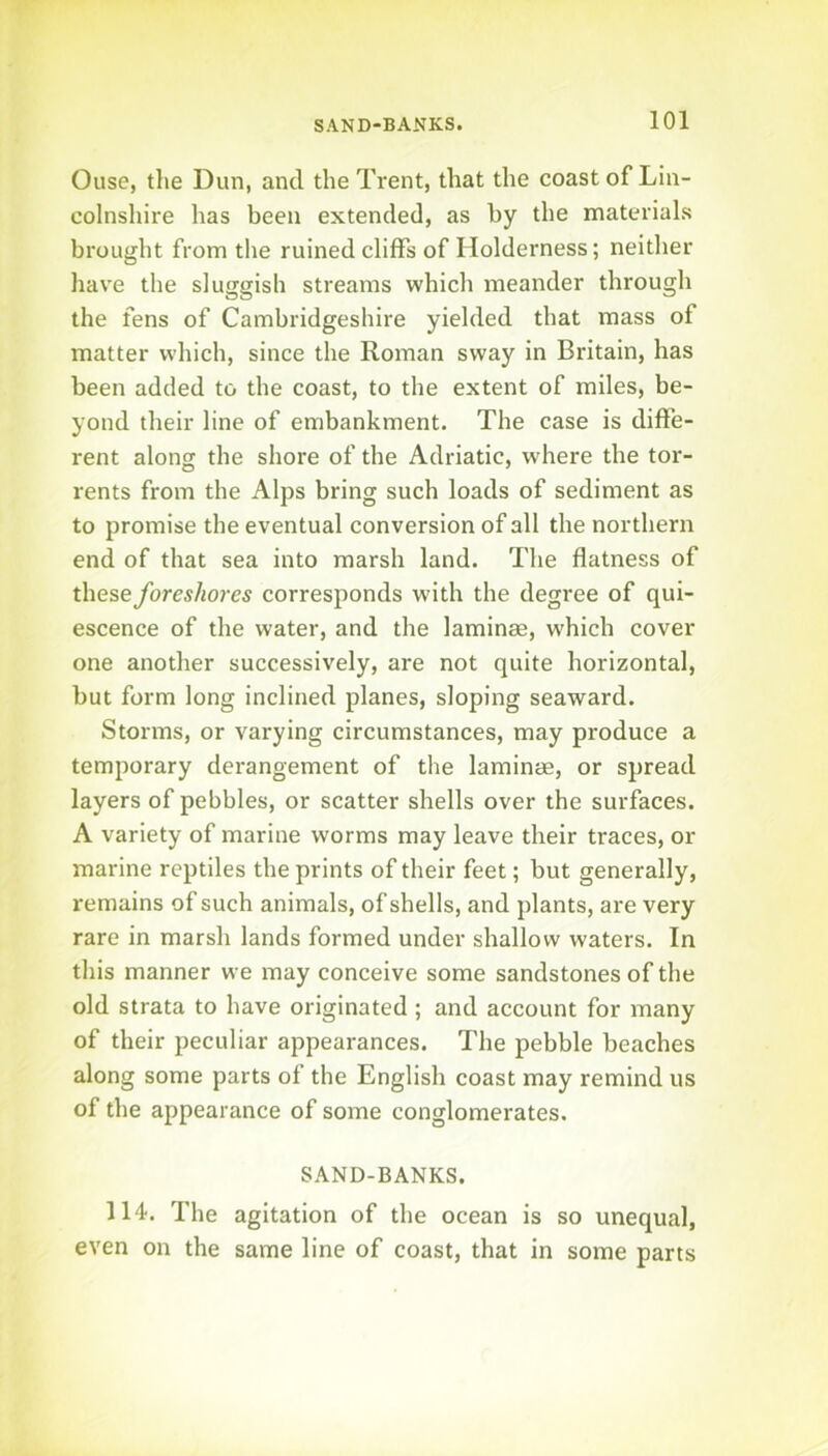 SAND-BANKS. Ouse, tlie Dun, and the Trent, that the coast of Lin- colnshire has been extended, as by the materials brought from the ruined cliffs of Holderness; neither hav'e the sluggish streams which meander through the fens of Cambridgeshire yielded that mass of matter which, since the Roman sway in Britain, has been added to the coast, to the extent of miles, be- yond their line of embankment. The case is diffe- rent alonji the shore of the Adriatic, where the tor- rents from the Alps bring such loads of sediment as to promise the eventual conversion of all the northern end of that sea into marsh land. The flatness of these foreshores corresponds w-ith the degree of qui- escence of the water, and the laminae, which cover one another successively, are not quite horizontal, but form long inclined planes, sloping seaward. Storms, or varying circumstances, may produce a temporary derangement of the laminae, or spread layers of pebbles, or scatter shells over the surfaces. A variety of marine worms may leave their traces, or marine reptiles the prints of their feet; but generally, remains of such animals, of shells, and plants, are very rare in marsh lands formed under shallow waters. In this manner we may conceive some sandstones of the old strata to have originated ; and account for many of their peculiar appearances. The pebble beaches along some parts of the English coast may remind us of the appearance of some conglomerates. SAND-BANKS. 114. The agitation of the ocean is so unequal, even on the same line of coast, that in some parts