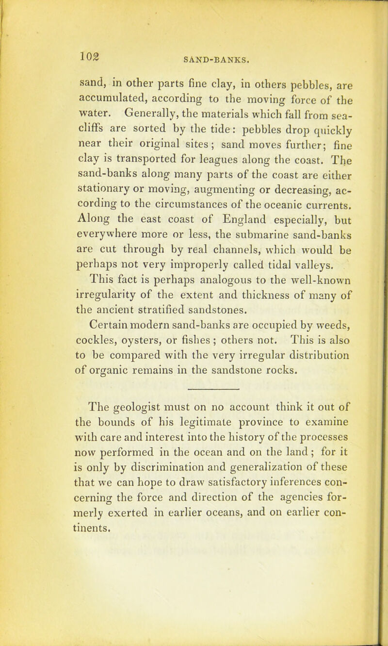 SAND-BANKS. sand, in other parts fine clay, in others pebbles, are accumulated, according to the moving force of the water. Generally, the materials which fall from sea- cliffs are sorted by the tide: pebbles drop cpiickly near their original sites; sand moves further; fine clay is transported for leagues along the coast. The sand-banks along many parts of the coast are either stationary or moving, augmenting or decreasing, ac- cording to the circumstances of the oceanic currents. Along the east coast of England especially, but everywhere more or less, the submarine sand-banks are cut through by real channels, which would be perhaps not very improperly called tidal valleys. This fact is perhaps analogous to the well-known irregularity of the extent and thickness of many of the ancient stratified sandstones. Certain modern sand-banks are occupied by weeds, cockles, oysters, or fishes; others not. This is also to be compared with the very irregular distribution of organic remains in the sandstone rocks. The geologist must on no account think it out of the bounds of his legitimate province to examine with care and interest into the history of the processes now performed in the ocean and on the land; for it is only by discrimination and generalization of these that we can hope to draw satisfactory inferences con- cerning the force and direction of the agencies for- merly exerted in earlier oceans, and on earlier con- tinents.