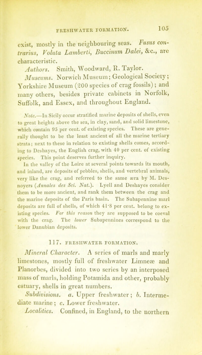 FRESHWATER FORMATION. exist, mostly in the neighbouring seas. Fusus con- trarius, Voluta Lavihevti, Bucchuiin Dcilei, &c., are characteristic. Authors. Smitli, Woodward, R. laylor. Museums. Norwich Museum; Geological Society ; Yorkshire Museum (200 species of crag fossils) ; and many others, besides private cabinets in Norfolk, Suffolk, and Essex, and throughout England. j\!ote.—In Sicily occur stratified marine deposits of shells, even to great heights above the sea, in clay, sand, and solid limestone, which contain 95 per cent, of existing species. These are gene- rally thought to be the least ancient of all the marine tertiary strata; next to these in relation to existing shells comes, accord- ing to Deshayes, the English crag, with 40 per cent, of existing species. This point deserves further inquiry. In the valley of the Loire at several points towards its mouth, and inland, are deposits of pebbles, shells, and vertebral animals, very like the crag, and referred to the same a;ra by M. Des- noyers {Annales des Sci. Nat.). Lyell and Deshayes consider them to be more ancient, and rank them between the crag and the marine deposits of the Paris basin. The Subapennine marl deposits are full of shells, of which 41 8 per cent, belong to ex- isting species. For this reason they are supposed to be coeval with the crag. The lower Subapennines correspond to the lower Danubian deposits. 1 1 7. FRESHWATER FORMATION. Mineral Character. A series of marls and marly limestones, mostly full of freshwater Limnese and Planorbes, divided into two series by an interposed mass of marls, holding Potamida and other, probably estuary, shells in great numbers. Subdivisions, a. Upper freshwater ; h. Interme- diate marine ; c. Lower freshwater. Localities. Confined, in England, to the northern