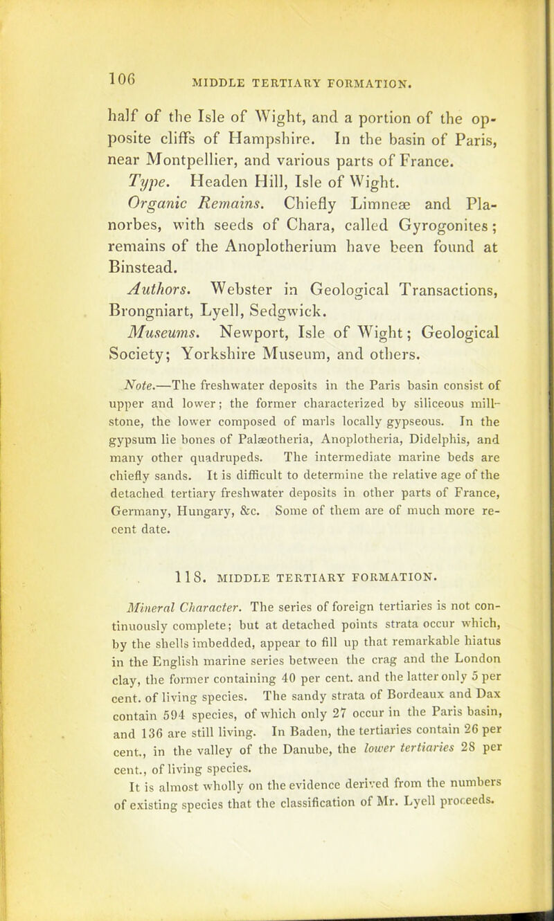 half of the Isle of Wight, and a portion of the op- posite cliffs of Hampshire. In the basin of Paris, near Montpellier, and various parts of France. Type. Headen Hill, Isle of Wight. Organic Remains. Chiefly Limneae and Pla- norbes, with seeds of Chara, called Gyrogonites; remains of the Anoplotherium have been found at Binstead. Authors. Webster in Geological Transactions, Brongniart, Lyell, Sedgwick. Museums. Newport, Isle of Wight; Geological Society; Yorkshire Museum, and others. Note.—The freshwater deposits in the Paris basin consist of upper and lower; the former characterized by siliceous mill- stone, the lower composed of marls locally gypseous. In the gypsum lie hones of Palaeotheria, Anoplotheria, Didelphis, and many other quadrupeds. The intermediate marine beds are chiefly sands. It is difficult to determine the relative age of the detached tertiary freshwater deposits in other parts of France, Germany, Hungary, &c. Some of them are of much more re- cent date. 118. MIDDLE TERTIARY FORMATION. Mineral Character. The series of foreign tertiaries is not con- tinuously complete; but at detached points strata occur which, by the shells imbedded, appear to fill up that remarkable hiatus in the English marine series between the crag and the London clay, the former containing 40 per cent, and the latter only 5 per cent, of living species. The sandy strata of Bordeaux and Dax contain 594 species, of which only 27 occur in the Paris basin, and 136 are still living. In Baden, the tertiaries contain 26 per cent., in the valley of the Danube, the lower tertiaries 28 per cent., of living species. It is almost wholly on the evidence derived from the numbers of existing species that the classification of Mr. Lyell proceeds.