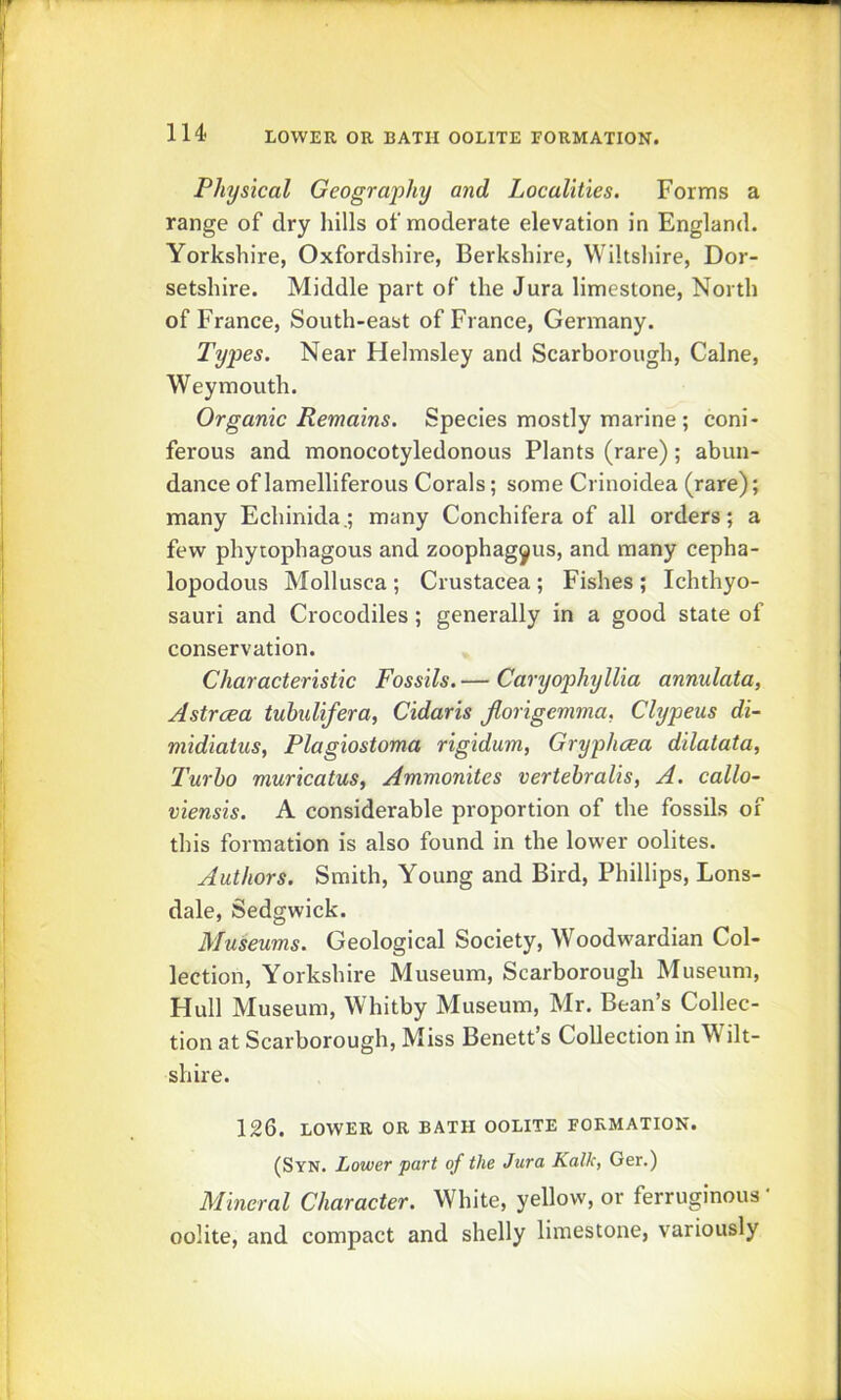 lU Physical Geography and Localities. Forms a range of dry hills of moderate elevation in England. Yorkshire, Oxfordshire, Berkshire, Wiltshire, Dor- setshire. Middle part of the Jura limestone. North of France, South-east of France, Germany. Types. Near Helmsley and Scarborough, Caine, Weymouth. Organic Remains. Species mostly marine ; coni- ferous and monocotyledonous Plants (rare); abun- dance of lamelliferous Corals; some Crinoidea (rare); many Echinida.; many Conchifera of all orders; a few phytophagous and zoophagyus, and many cepha- lopodous Mollusca ; Crustacea ; Fishes ; Ichthyo- sauri and Crocodiles ; generally in a good state of conservation. Characteristic Fossils. — Caryophyllia annulata, Astrcea tuhulifera, Cidaris Jlorigemma. Clypeus di- midiatus, Plagiostoma rigidum, Gryphcea dilatata, Turbo muricatuSf Ammonites vertebralis, A. callo- viensis. A considerable proportion of the fossils of this formation is also found in the lower oolites. Authors. Smith, Young and Bird, Phillips, Lons- dale, Sedgwick. Museums. Geological Society, Woodwardian Col- lection, Yorkshire Museum, Scarborough Museum, Hull Museum, Whitby Museum, Mr. Bean’s Collec- tion at Scarborough, Miss Benett’s Collection in Wilt- shire. 126. LOWER OR BATH OOLITE FORMATION. (Syn. Lower part of the Jura Kalk, Ger.) Mineral Character. White, yellow, or ferruginous • oolite, and compact and shelly limestone, variously