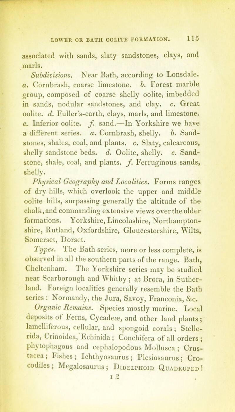 associated with sands, slaty sandstones, clays, and marls. Subdivisions. Near Bath, according to Lonsdale. a. Cornbrash, coarse limestone, b. Forest marble group, composed of coarse shelly oolite, imbedded in sands, nodular sandstones, and clay. c. Great oolite, d. Fuller’s-earth, clays, marls, and limestone. e. Inferior oolite, f. sand.—In Yorkshire we have a different series, a. Cornbrash, shelly, b. Sand- stones, shales, coal, and plants, c. Slaty, calcareous, shelly sandstone beds. d. Oolite, shelly, e. Sand- stone, shale, coal, and plants, f. Ferruginous sands, shelly. Physical Geography and Localities. Forms ranges of dry hills, which overlook the upper and middle oolite hills, surpassing generally the altitude of the chalk, and commanding extensive views over the older formations. Yorkshire, Lincolnshire, Northampton- shire, Rutland, Oxfordshire, Gloucestershire, Wilts, Somerset, Dorset. Types. The Bath series, more or less complete, is observed in all the southern parts of the range. Bath, Cheltenham. The Yorkshire series may be studied near Scarborough and Whitby ; at Brora, in Suther- land. Foreign localities generally resemble the Bath series : Normandy, the Jura, Savoy, Franconia, &c. Organic Remains. Species mostly marine. Local deposits of Ferns, Cycadeae, and other land plants; lamelliferous, cellular, and spongoid corals; Stelle- rida, Crinoidea, Echinida ; Conchifera of all orders ; phytophagous and cephalopodous Mollusca ; Crus- tacea ; lishes; Ichthyosaurus; Plesiosaurus; Cro- codiles; Megalosaurus; Didelfiioid Quadruped!