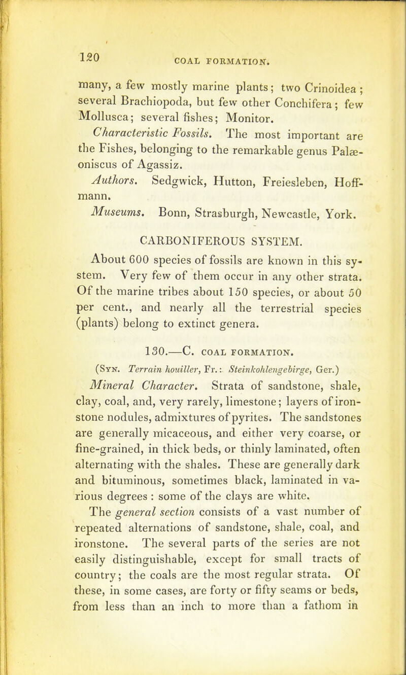 COAL FORMATION. many, a few mostly marine plants; two Crinoidea ; several Brachiopoda, but few other Conchifera; few Mollusca; several fishes; Monitor. Characteristic Fossils. The most important are the Fishes, belonging to the remarkable genus Palae- oniscus of Agassiz. Authors. Sedgwick, Hutton, Freiesleben, Hoff- mann. Museums. Bonn, Strasburgh, Newcastle, York. CARBONIFEROUS SYSTEM. About 600 species of fossils are known in this sy- stem. Very few of them occur in any other strata. Of the marine tribes about 150 species, or about 50 per cent., and nearly all the terrestrial species (plants) belong to extinct genera. 130. C. COAL FORMATION. (Syn. Terrain houiller,'^x.-. Steinkohlengebirge, Ger.) Mineral Character. Strata of sandstone, shale, clay, coal, and, very rarely, limestone; layers of iron- stone nodules, admixtures of pyrites. The sandstones are generally micaceous, and either very coarse, or fine-grained, in thick beds, or thinly laminated, often alternating with the shales. These are generally dark and bituminous, sometimes black, laminated in va- rious degrees : some of the clays are white. The general section consists of a vast number of repeated alternations of sandstone, shale, coal, and ironstone. The several parts of the series are not easily distinguishable, except for small tracts of country; the coals are the most regular strata. Of these, in some cases, are forty or fifty seams or beds, from less than an inch to more than a fathom in
