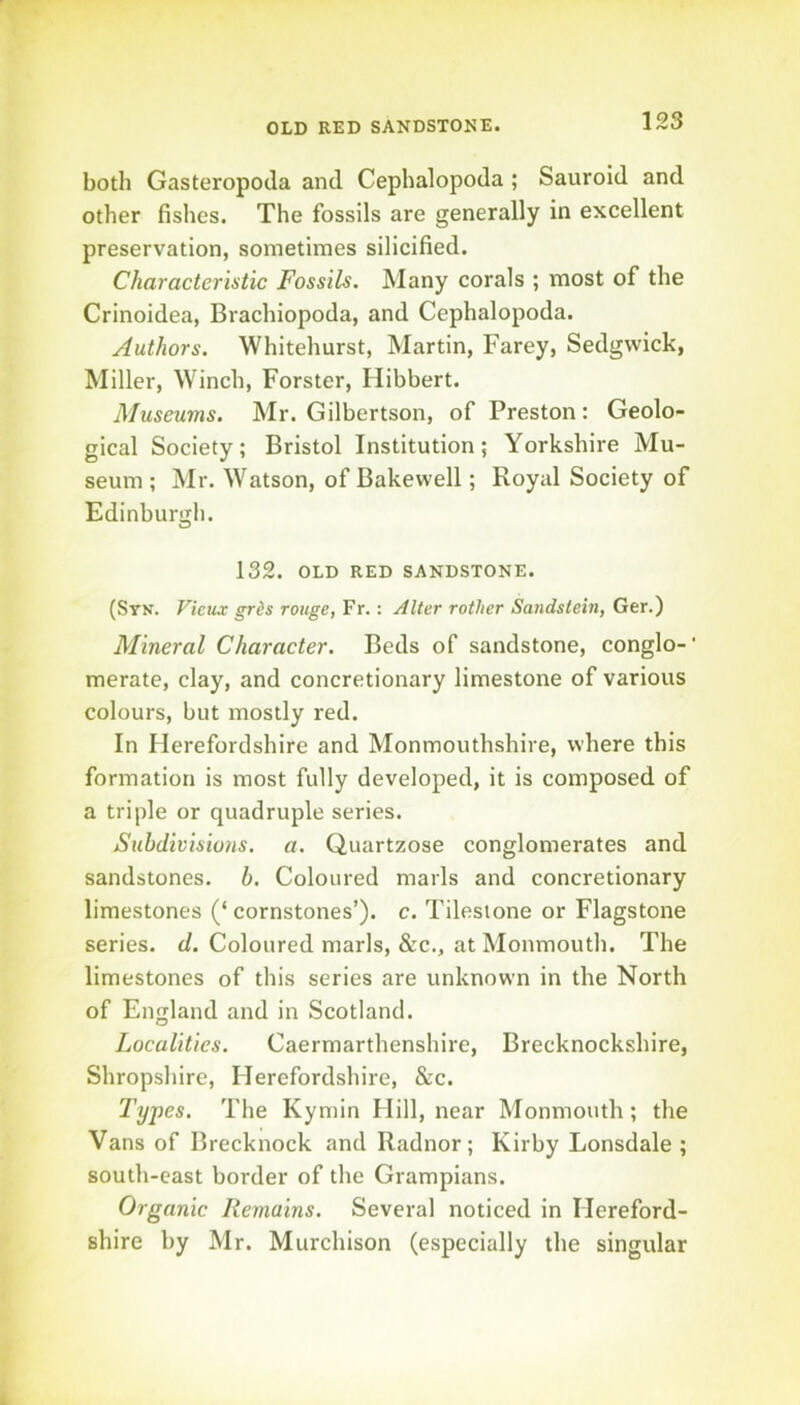 OLD RED SANDSTONE. both Gasteropoda and Cephalopoda ; Saurold and other fishes. The fossils are generally in excellent preservation, sometimes silicified. Characteristic Fossils. Many corals ; most of the Crinoidea, Brachiopoda, and Cephalopoda. Authors. Whitehurst, Martin, Farey, Sedgwick, Miller, Winch, Forster, Hibbert. Museums. Mr. Gilbertson, of Preston: Geolo- gical Society; Bristol Institution; Yorkshire Mu- seum ; Mr. Watson, of Bake well; Royal Society of Edinburgh. 132. OLD RED SANDSTONE. (Syn. Vieux grds rouge, Fr.: Alter rotlier Sandstein, Ger.) Mineral Character. Beds of sandstone, conglo-’ merate, clay, and concretionary limestone of various colours, but mostly red. In Herefordshire and Monmouthshire, where this formation is most fully developed, it is composed of a triple or quadruple series. Subdivisions, a. Quartzose conglomerates and sandstones, b. Coloured marls and concretionary limestones (‘cornstones’). c. Tilesione or Flagstone series, d. Coloured marls, &c., at Monmouth. The limestones of this series are unknown in the North of England and in Scotland. Localities. Caermarthenshire, Brecknockshire, Shropshire, Herefordshire, &c. Types. The Kymin Hill, near Monmouth; the Vans of Brecknock and Radnor; Kirby Lonsdale ; south-east border of the Grampians. Organic Remains. Several noticed in Hereford- shire by Mr. Murchison (especially the singular