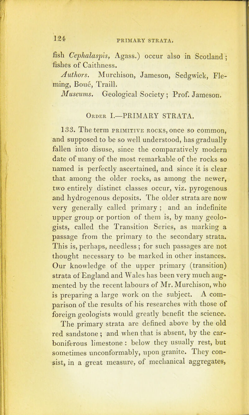 PRIMARY STRATA. fish Ce'plialas'pis, Agass.) occur also in Scotland; fishes of Caithness. Authors. Murchison, Jameson, Sedgwick, Fle- ming, Boue, Traill. Museums. Geological Society ; Prof. Jameson. Order I,—PRIMARY STRATA. 133. The term primitive rocks, once so common, and supposed to be so well understood, has gradually fallen into disuse, since the comparatively modern date of many of the most remarkable of the rocks so named is perfectly ascertained, and since it is clear that among the older rocks, as among the newer, two entirely distinct classes occur, viz. pyrogenous and hydrogenous deposits. The older strata are now very generally called primary ; and an indefinite upper group or portion of them is, by many geolo- gists, called the Transition Series, as marking a passage from the primary to the secondary strata. This is, perhaps, needless; for such passages are not thought necessary to be marked in other instances. Our knowledge of the upper primary (transition) strata of England and Wales has been very much aug- mented by the recent labours of Mr. Murchison, who is preparing a large w’ork on the subject. A com- parison of the results of his researches with those of foreign geologists would greatly benefit the science. The primary strata are defined above by the old red sandstone; and when that is absent, by the car- boniferous limestone : below they usually rest, but sometimes unconformably, upon granite. They con- sist, in a great measure, of mechanical aggregates,