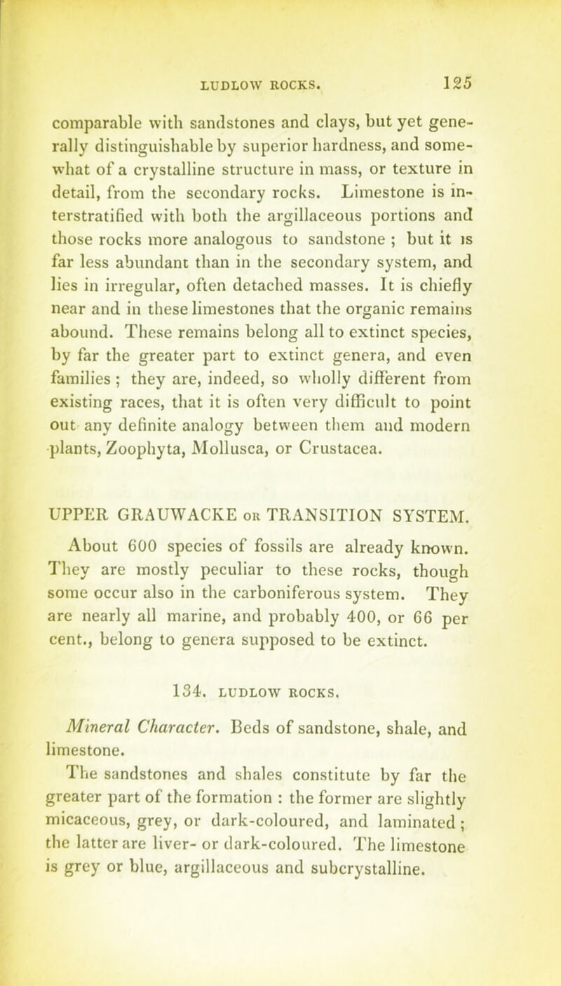 comparable with sandstones and clays, but yet gene- rally distinguishable by superior hardness, and some- what of a crystalline structure in mass, or texture in detail, from the secondary rocks. Limestone is in- terstratified with both the argillaceous portions and those rocks more analogous to sandstone ; but it is far less abundant than in the secondary system, and lies in irregular, often detached masses. It is chiefly near and in these limestones that the organic remains abound. These remains belong all to extinct species, by far the greater part to extinct genera, and even families; they are, indeed, so wholly different from existing races, that it is often very difficult to point out any definite analogy between them and modern plants, Zoophyta, Mollusca, or Crustacea. UPPER GRAUWACKE or TRANSITION SYSTEM. About 600 species of fossils are already known. They are mostly peculiar to these rocks, though some occur also in the carboniferous system. They are nearly all marine, and probably 400, or 66 per cent., belong to genera supposed to be extinct. 134. LUDLOW ROCKS. Mineral Character. Beds of sandstone, shale, and limestone. The sandstones and shales constitute by far the greater part of the formation : the former are slightly micaceous, grey, or dark-coloured, and laminated ; the latter are liver- or dark-coloured. The limestone is grey or blue, argillaceous and subcrystalline.