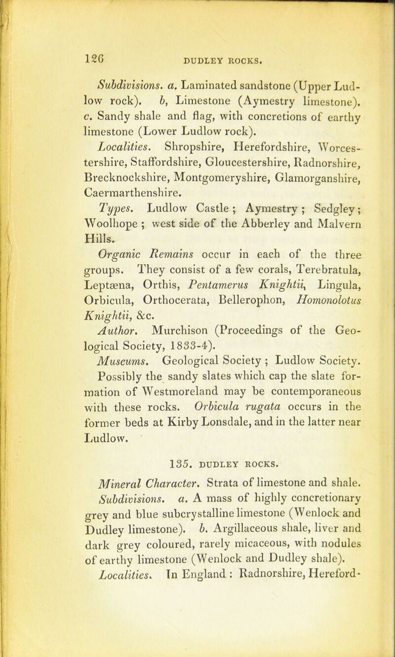 Subdivisions, a. Laminated sandstone (Upper Lud- low rock). b, Limestone (Aymestry limestone), f. Sandy shale and flag, with concretions of earthy limestone (Lower Ludlow rock). Localities. Shropshire, Herefordshire, Worces- tershire, Staffordshire, Gloucestershire, Radnorshire, Brecknockshire, Montgomeryshire, Glamorganshire, Caermarthenshire. Types. Ludlow Castle ; Aymestry ; Sedgley; Woolhope ; west side of the Abberley and Malvern Hills. Organic Remains occur in each of the three groups. They consist of a few corals, Terebratula, Leptaena, Orthis, Pentamerus Knightii^ Lingula, Orbicula, Orthocerata, Bellerophon, Homonolotus Knightii, &c. Author. Murchison (Proceedings of the Geo- logical Society, 1833-4). Museums. Geological Society ; Ludlow Society. Possibly the sandy slates which cap the slate for- mation of Westmoreland may be contemporaneous with these rocks. Orbicula rugata occurs in the former beds at Kirby Lonsdale, and in the latter near Ludlow. 135. DUDLEY ROCKS. Mineral Character. Strata of limestone and shale. Subdivisions, a. A mass of highly concretionary grey and blue subcrystalline limestone (Wenlock and Dudley limestone), b. Argillaceous shale, liver and dark grey coloured, rarely micaceous, with nodules of earthy limestone (Wenlock and Dudley shale). Localities. Tn England : Radnorshire, Hereford-
