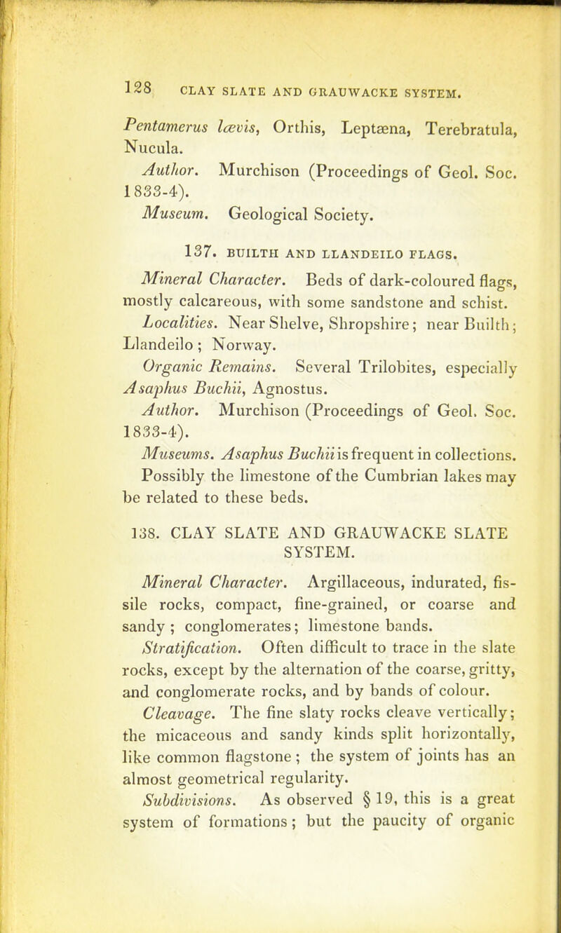 CLAY SLATE AND GRAUWACKE SYSTEM. Pentamerus Icevis, Or this, Leptsena, Terebratula, Nucula. Author. Murchison (Proceedings of Geol. Soc. 1833-4). Museum. Geological Society. 137. BUILTH AND LLANDEILO FLAGS. Mineral Character. Beds of dark-coloured flags, mostly calcareous, with some sandstone and schist. Localities. Near Shelve, Shropshire; nearBuilth; Llandeilo ; Norway. Organic Remains. Several Trilobites, especially Asaiihus Buchii, Agnostus. Author. Murchison (Proceedings of Geol. Soc. 1833-4). Museums. Asaphus Buchii is frequent in collections. Possibly the limestone of the Cumbrian lakes may be related to these beds. 138. CLAY SLATE AND GRAUWACKE SLATE SYSTEM. Mineral Character. Argillaceous, indurated, fis- sile rocks, compact, fine-grained, or coarse and sandy ; conglomerates; limestone bands. Stratification. Often difficult to trace in the slate rocks, except by the alternation of the coarse, gritty, and conglomerate rocks, and by bands of colour. Cleavage. The fine slaty rocks cleave vertically; the micaceous and sandy kinds split horizontally, like common flagstone ; the system of joints has an almost geometrical regulai'ity. Subdivisions. As observed §19, this is a great system of formations; but the paucity of organic