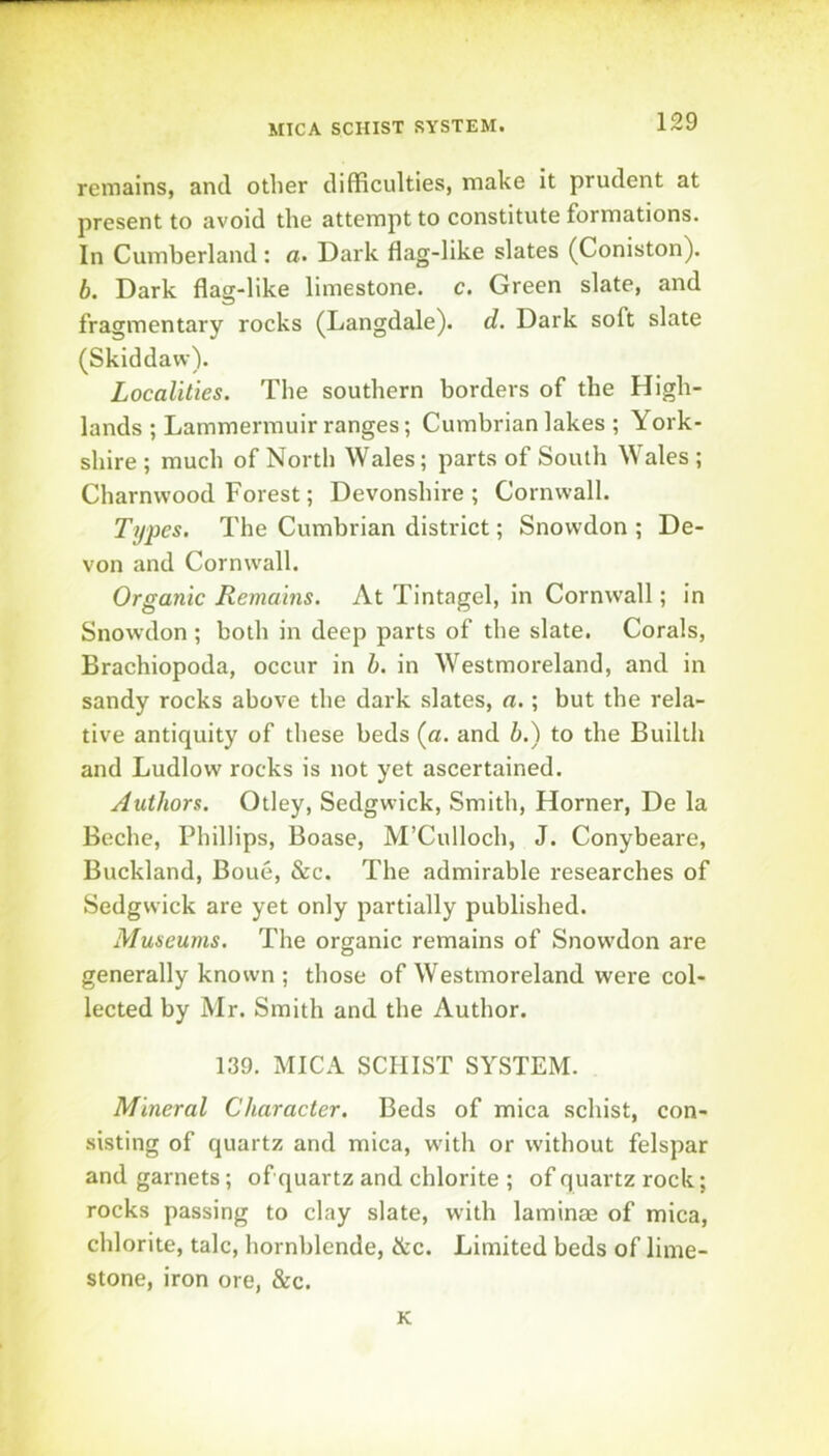 MICA SCHIST SYSTEM. remains, and other difficulties, make it prudent at present to avoid the attempt to constitute formations. In Cumberland: a. Dark flag-like slates (Coniston). b. Dark flas-like limestone, c. Green slate, and fragmentary rocks (Langdale). d. Dark soft slate (Skiddavv). Localities. The southern borders of the High- lands ; Lammermuir ranges; Cumbrian lakes ; York- shire ; much of North Wales; parts of South Wales ; Charnvvood Forest; Devonshire; Cornwall. Types. The Cumbrian district; Snowdon ; De- von and Cornwall. Organic Remains. At Tintagel, in Cornwall; in Snowdon ; both in deep parts of the slate. Corals, Brachiopoda, occur in h. in Westmoreland, and in sandy rocks above the dark .slates, a.; but the rela- tive antiquity of these beds (a. and h.) to the Builth and Ludlow rocks is not yet ascertained. Authors. Otley, Sedgwick, Smith, Horner, De la Beche, Phillips, Boase, M’Culloch, J. Conybeare, Buckland, Boue, &c. The admirable researches of Sedgwick are yet only partially published. Museums. The organic remains of Snowdon are generally known ; those of Westmoreland were col- lected by Mr. Smith and the Author. 139. MICA SCHIST SYSTEM. Mineral Character. Beds of mica schist, con- sisting of quartz and mica, with or without felspar and garnets; of quartz and chlorite ; of quartz rock; rocks passing to clay slate, with laminae of mica, chlorite, talc, hornblende, &c. Limited beds of lime- stone, iron ore, &c. K
