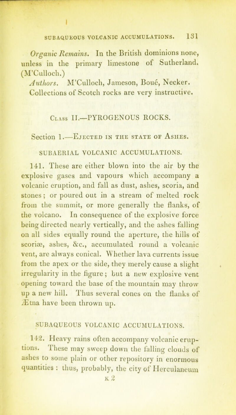 I SUBAQUEOUS VOLCANIC ACCUMULATIONS. 131 Organic Remains. In the British dominions none, unless in the primary limestone of Sutherland. (M’Culloch.) Authors. M’Culloch, Jameson, Boue, Necker. Collections of Scotch rocks are very instructive. Class II.—PYROGENOUS ROCKS. Section 1.—Ejected in the state of Ashes. SUBAERIAL VOLCANIC ACCUMULATIONS. 141. These are either blown into the air by the explosive gases and vapours which accompany a volcanic eruption, and fall as dust, ashes, scoria, and stones; or poured out in a stream of melted rock from the summit, or more generally the flanks, of the volcano. In consequence of the explosive force being directed nearly vertically, and the ashes falling on all sides equally round the aperture, the hills of scoriae, ashes, &c., accumulated round a volcanic vent, are always conical. Whether lava currents issue from the apex or the side, they merely cause a slight irregularity in the figure; but a new explosive vent opening toward the base of the mountain may throw up a new hill. Thus several cones on the flanks of iEtna have been thrown up. SUBAQUEOUS VOLCANIC ACCUMULATIONS. 142. Heavy rains often accompany volcanic erup- tions. These may sweep down the falling clouds of ashes to some plain or other repository in enormous quantities : thus, probably, the city of Herculaneum k2