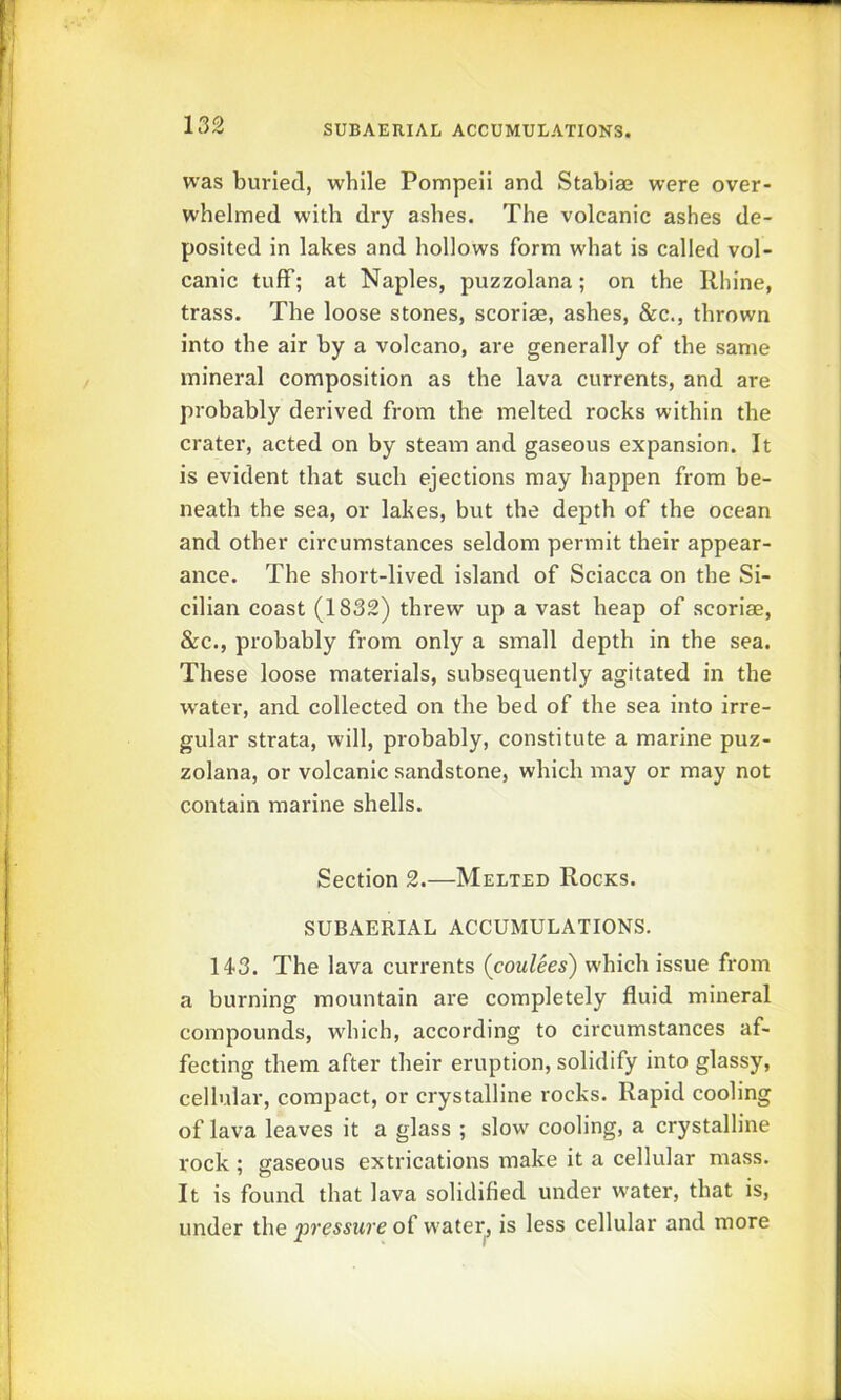 SUBAERIAL ACCUMULATIONS. was buried, while Pompeii and Stabiae were over- whelmed with dry ashes. The volcanic ashes de- posited in lakes and hollows form what is called vol- canic tuff; at Naples, puzzolana; on the Rhine, trass. The loose stones, scoriae, ashes, &c., thrown into the air by a volcano, are generally of the same mineral composition as the lava currents, and are probably derived from the melted rocks within the crater, acted on by steam and gaseous expansion. It is evident that such ejections may happen from be- neath the sea, or lakes, but the depth of the ocean and other circumstances seldom permit their appear- ance. The short-lived island of Sciacca on the Si- cilian coast (1832) threw up a vast heap of scoriae, &c., probably from only a small depth in the sea. These loose materials, subsequently agitated in the water, and collected on the bed of the sea into irre- gular strata, will, probably, constitute a marine puz- zolana, or volcanic sandstone, which may or may not contain marine shells. Section 2.—Melted Rocks. SUBAERIAL ACCUMULATIONS. 143. The lava currents (coulees) which issue from a burning mountain are completely fluid mineral compounds, w'hich, according to circumstances af- fecting them after their eruption, solidify into glassy, cellular, compact, or crystalline rocks. Rapid cooling of lava leaves it a glass ; slow' cooling, a crystalline rock ; gaseous extrications make it a cellular mass. It is found that lava solidified under water, that is, under the pressure of w’ater^ is less cellular and more