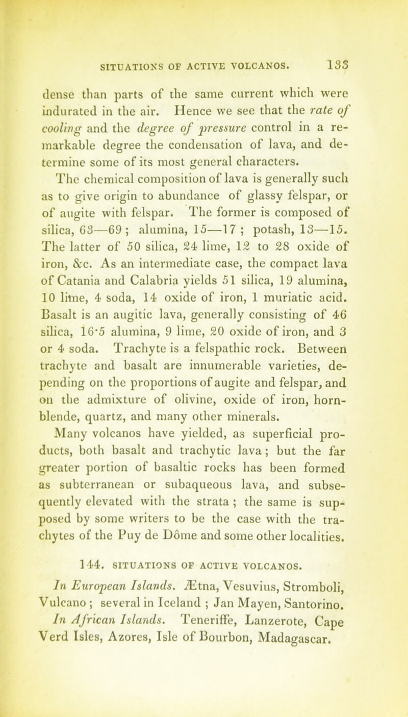 dense than parts of the same current which were indurated in the air. Hence we see that the rate of cooling and the degree of 2^^^smre control in a re- markable degree the condensation of lava, and de- termine some of its most general characters. The chemical composition of lava is generally sucli as to give origin to abundance of glassy felspar, or of augite with felspar. The former is composed of silica, 63—69; alumina, 15—17 ; potash, 13—15. The latter of 50 silica, 24 lime, 12 to 28 oxide of iron, &c. As an intermediate case, the compact lava of Catania and Calabria yields 51 silica, 19 alumina, 10 lime, 4 soda, 14 oxide of iron, 1 muriatic acid. Basalt is an augitic lava, generally consisting of 46 silica, 16‘5 alumina, 9 lime, 20 oxide of iron, and 3 or 4 soda. Trachyte is a felspathic rock. Between trachyte and basalt are innumerable varieties, de- pending on the proportions of augite and felspar, and on the admixture of olivine, oxide of iron, horn- blende, quartz, and many other minerals. Many volcanos have yielded, as superficial pro- ducts, both basalt and trachytic lava; but the far greater portion of basaltic rocks has been formed as subterranean or subaqueous lava, and subse- quently elevated with the strata ; the same is sup- posed by some writers to be the case with the tra- chytes of the Buy de Dome and some other localities. 144. SITUATIONS OF ACTIVE VOLCANOS. In European Islands. ^^Itna, Vesuvius, Stromboli, Vulcano ; several in Iceland ; Jan Mayen, Santorino. In African Islands. Teneriffe, Lanzerote, Cape Verd Isles, Azores, Isle of Bourbon, Madagascar.