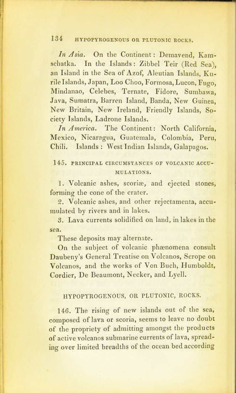 In/Ism. On the Continent: Demavend, Kam- schatka. In the Islands: Zibbel Teir (Red Sea), an Island in the Sea of Azof, Aleutian Islands, Ku- rile Islands, Japan, Loo Choo, Formosa, Lucon, Fugo, Mindanao, Celebes, Ternate, Fidore, Sumbawa, Java, Sumatra, Barren Island, Banda, New Guinea, New Britain, New Ireland, Friendly Islands, So- ciety Islands, Ladrone Islands. In America. The Continent: North California, Mexico, Nicaragua, Guatemala, Colombia, Peru, Chili. Islands: West Indian Islands, Galapagos. 145. PRINCIPAL CIRCUMSTANCES OF VOLCANIC ACCU- MULATIONS. 1. Volcanic ashes, scoriae, and ejected stones, formincT the cone of the crater. 2. Volcanic ashes, and other rejectamenta, accu- mulated by rivers and in lakes. 3. Lava currents solidified on land, in lakes in the sea. These deposits may alternate. On the subject of volcanic phasnomena consult Daubeny’s General Treatise on Volcanos, Scrope on Volcanos, and the works of Von Buch, Humboldt, Cordier, De Beaumont, Necker, and Lyell. HYPOPYROGENOUS, OR PLUTONIC, ROCKS. 146. The rising of new islands out of the sea, composed of lava or scoria, seems to leave no doubt of the propriety of admitting amongst the products of active volcanos submarine currents of lava, spread- ing over limited breadths of the ocean bed according