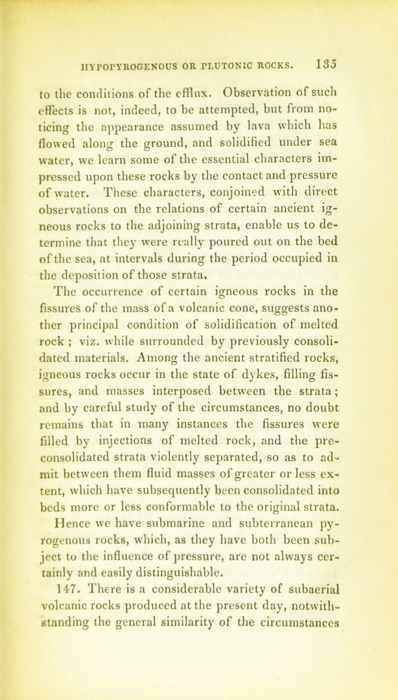 to the conditions of the efflux. Observation of such effects is not, indeed, to be attempted, but from no- ticing the appearance assumed by lava which has flowed along the ground, and solidified under sea water, we learn some of the essential characters im- pressed upon these rocks by the contact and pressure of water. These characters, conjoined with direct observations on the relations of certain ancient ig- neous rocks to the adjoining strata, enable us to de- termine that they were really poured out on the bed of the sea, at intervals during the period occupied in the deposition of those strata. The occurrence of certain igneous rocks in the fissures of the mass of a volcanic cone, suggests ano- ther principal condition of solidification of melted rock ; viz. while surrounded by previously consoli- dated materials. Among the ancient stratified rocks, igneous rocks occur in the state of dykes, filling fis- sures, and masses interposed betw’een the strata; and by careful study of the circumstances, no doubt remains that in many instances the fissures were filled by injections of melted rock, and the pre- consolidated strata violently separated, so as to ad- mit between them fluid masses of greater or less ex- tent, which have subsequently been consolidated into beds more or less conformable to the original strata. Hence we have submarine and subterranean py- rogenous rocks, which, as they have both been sub- ject to the influence of pressure, are not always cer- tainly and easily distinguishable. 147. There is a considerable variety of subaerial volcanic rocks produced at the present day, notwith- standing the general similarity of the circumstances