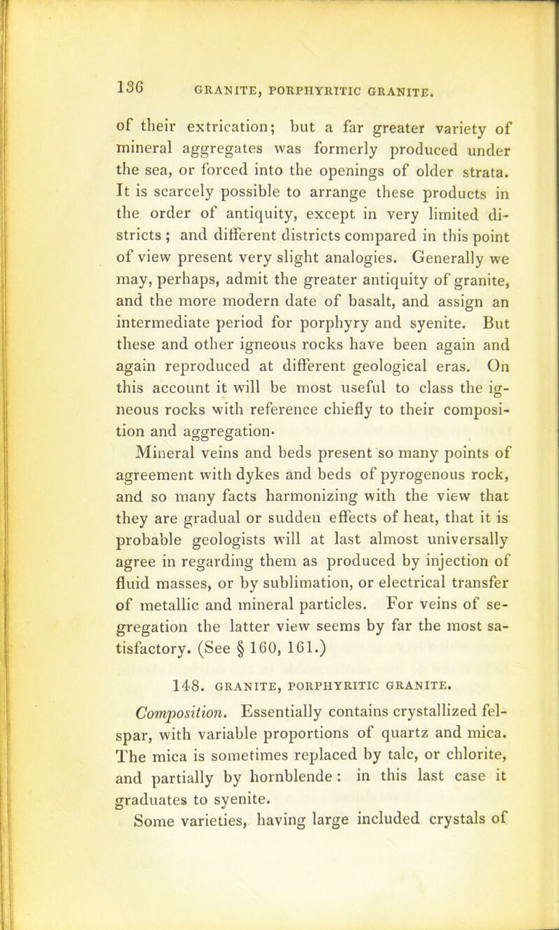 of their extrication; but a far greater variety of mineral aggregates was formerly produced under the sea, or forced into the openings of older strata. It is scarcely possible to arrange these products in the order of antiquity, except in very limited di- stricts ; and different districts compared in this point of view present very slight analogies. Generally we may, perhaps, admit the greater antiquity of granite, and the more modern date of basalt, and assign an intermediate period for porphyry and syenite. But these and other igneous rocks have been again and again reproduced at different geological eras. On this account it will be most useful to class the ig- neous rocks with reference chiefly to their composi- tion and aggregation* Mineral veins and beds present so many points of agreement with dykes and beds of pyrogenous rock, and so many facts harmonizing with the view that they are gradual or sudden effects of heat, that it is probable geologists will at last almost universally agree in regarding them as produced by injection of fluid masses, or by sublimation, or electrical transfer of metallic and mineral particles. For veins of se- gregation the latter view seems by far the most sa- tisfactory. (See § 160, 161.) 148. GRANITE, PORPHYRITIC GRANITE. Composition. Essentially contains crystallized fel- spar, with variable proportions of quartz and mica. The mica is sometimes replaced by talc, or chlorite, and partially by hornblende: in this last case it graduates to syenite. Some varieties, having large included crystals of