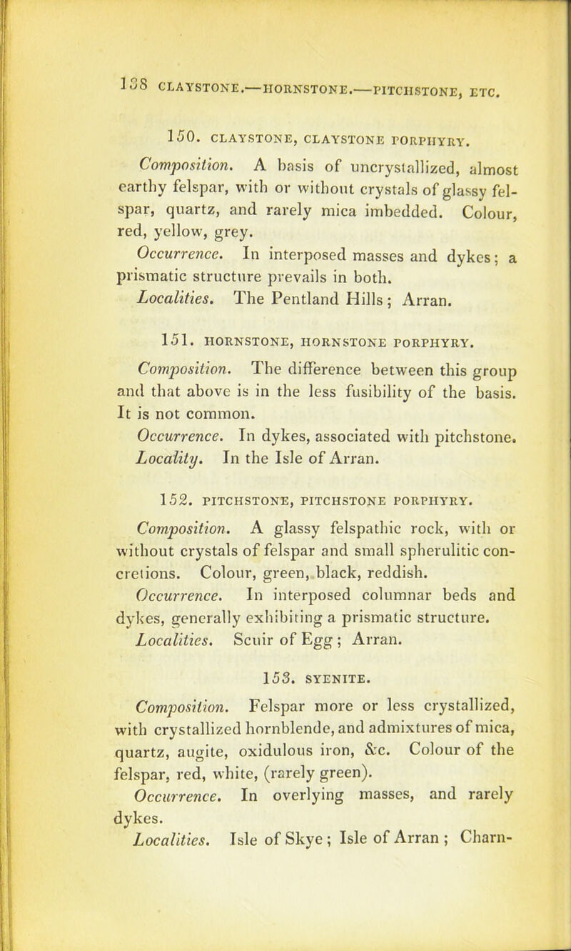 iS8 CLAYSTONE.— HORNSTONE. PITCIISTONE, ETC. 150. CLAYSTONE, CLAYSTONE EORPIIYRY. Composition. A basis of uncryslallized, almost earthy felspar, with or without crystals of glassy fel- spar, quartz, and rarely mica imbedded. Colour, red, yellow, grey. Occurrence. In interposed masses and dykes; a prismatic structure prevails in both. Localities. The Pentland Hills ; Arran. 151. HORNSTONE, HORNSTONE PORPHYRY. Composition. The difference between this group and that above is in the less fusibility of the basis. It is not common. Occurrence. In dykes, associated with pitchstone. Locality. In the Isle of Arran. 152. PITCHSTONE, PITCHSTONE PORPHYRY. Composition. A glassy felspathic rock, with or without crystals of felspar and small spherulitic con- crelions. Colour, green, black, reddish. Occurrence. In interposed columnar beds and d3d<es, generally exhibiting a prismatic structure. Localities. Scuir of Egg ; Arran. 153. SYENITE. Composition. Felspar more or less crystallized, with crystallized hornblende, and admixtures of mica, quartz, augite, oxidulous iron, &c. Colour of the felspar, red, white, (rarely green). Occurrence. In overlying masses, and rarely dykes. Localities. Isle of Skye ; Isle of Arran ; Charn-