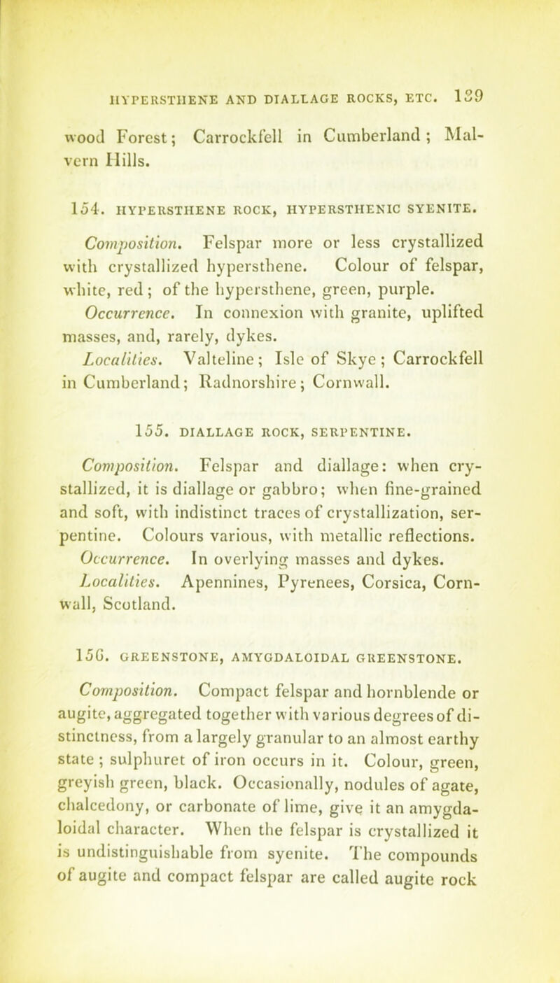wood Forest; Carrockfell in Cumberland; Mal- vern Hills. 154. IIYPEUSTIIENE ROCK, HYPERSTHENIC SYENITE. Composition. Felspar more or less crystallized with crystallized hypersthene. Colour of felspar, white, red; of the hypersthene, green, purple. Occurrence. In connexion with granite, uplifted masses, and, rarely, dykes. Localities. Valteline; Isle of Skye ; Carrockfell in Cumberland; Radnorshire; Cornwall. 155. DIALLAGE ROCK, SERPENTINE. Composition. Felspar and diallage: when cry- stallized, it is diallage or gabbro; when fine-grained and soft, w'ith indistinct traces of crystallization, ser- pentine. Colours various, with metallic reflections. Occurrence. In overlying masses and dykes. Localities. Apennines, Pyrenees, Corsica, Corn- wall, Scotland. 15G. GREENSTONE, AMYGDALOIDAL GREENSTONE. Composition. Compact felspar and hornblende or augite, aggregated together with various degrees of di- stinctness, from a largely granular to an almost earthy state ; sulphuret of iron occurs in it. Colour, green, greyish green, black. Occasionally, nodules of agate, chalcedony, or carbonate of lime, give it an amygda- loidal character. When the felspar is crystallized it is undistinguishable from syenite. I’he compounds of augite and compact felspar are called augite rock