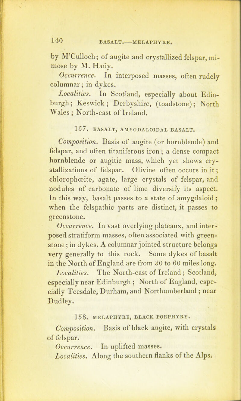 BASALT. MELAPIIYRE. by M’Culloch; of augite and crystallized felspar, mi- mose by M. Haiiy. Occurrence. In interposed masses, often rudely columnar; in dykes. Localities, In Scotland, especially about Edin- burgh; Keswick; Derbyshire, (toadstone); North Wales ; North-east of Ireland. 157. BASALT, AMYGDALOIDaL BASALT. Composition. Basis of augite (or hornblende) and felspar, and often titaniferous iron; a dense compact hornblende or augitic mass, which yet shows cry- stallizations of felspar. Olivine often occurs in it; chlorophoeite, agate, large crystals of felspar, and nodules of carbonate of lime diversify its aspect. In this way, basalt passes to a state of amygdaloid; when the felspathic parts are distinct, it passes to greenstone. Occurrence. In vast overlying plateaux, and inter- posed stratiform masses, often associated with green- stone ; in dykes. A columnar jointed structure belongs very generally to this rock. Some dykes of basalt in the North of England are from 30 to 60 miles long. Localities. The North-east of Ireland ; Scotland, especially near Edinburgh ; North of England, espe- cially Teesdale, Durham, and Northumberland ; near Dudley. 158. MELAPHYRE, BLACK PORPHYRY. Composition. Basis of black augite, with crystals of felspar. Occurrence. In uplifted masses. Localities. Along the southern flanks of the Alps.